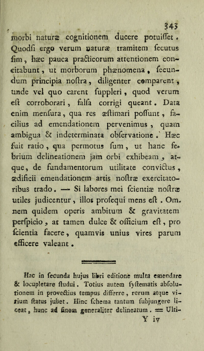 345 morbi haturx cognitionem ducere potuiffct • Quodfi ergo verum naturae tramitem fecutus , haec pauca praSicorum attentionem con- citabunt , ut morborum phaenomena * fecun- dum principia liofira, diligenter comparent, tinde vel quo carent fuppleri, quod verum eft corroborari, fiilfa corrigi queant. Data enim menfura, qua res sefUmari poffunt, fa- cilius ad emendationem pervenimus , quam ambigua & indeterminata obfervationc f Hsc fuit ratio, qua permotus fum, ut hanc brium delineationem jam orbi exhibeam ^ at- que, de fundamentorum utilitate conviftus, sdificii emendationem artis noilr^ exercitato- ribus trado • — Si labores mei fcientise noftrac utiles judicentur, illos profcqui mens efl . Om- nem quidem operis ambitum & gravitatem perfpicio ^ at tamen dulce & officium cO:, pro feientia facere, quamvis unius vires parum efficere valeant. Hac in feCunda hujus libri editione inulta emendare & locupletare ftudui. Totius autem fyftematis abfolu- tionem irt provedlius tempus differre, rerum atque vi- rium ftatus jubet. Hinc fchema tantum fubjungere li- ceat g hunc ad ffnem generaliter delineatum. Ulti- Y iv