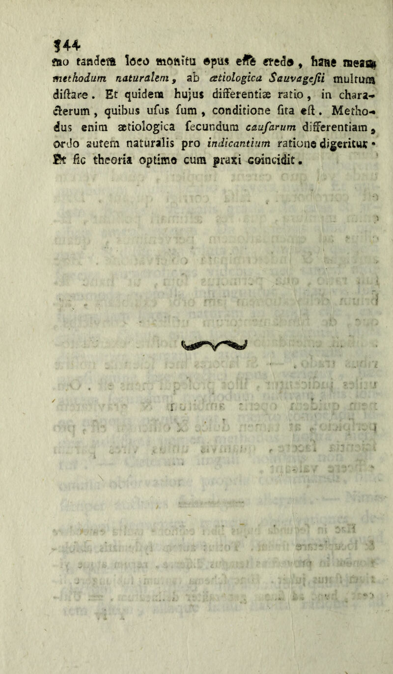 ?44 flio Icco mottirn ©piis efffe , hanc neaiai methodum naturahni, ab estiologica Sauvagcjii multum diftare. Et quidem hujus difFerentise ratio, in chara-* ^erum, quibus ufas fum, conditione fita eft. Metho-* dus enitn aetiologica fecundum caufarum differentiam, ordo autem naturalis pro indicantium ratione digeritut • 0t iic theoria optimo cum praxi coincidit.
