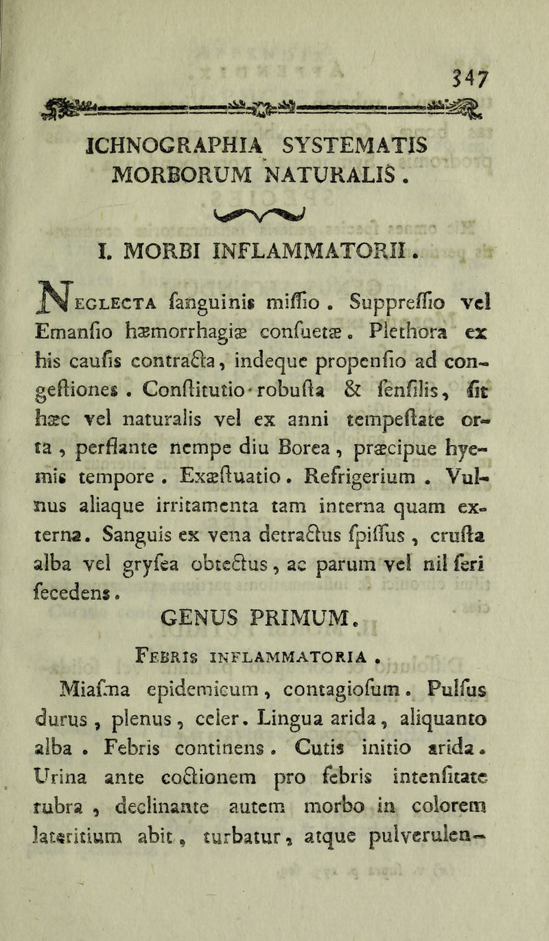 ?47 JCHNOGRAPHIA SYSTEMATIS MORBORUM “naturalis . I. MORBI INFLAYIMATORII. J^EGLECTA fanguinis milfio . Suppreffio vcl Emanfio hsmorrhagis confoetas» Piethora ex his caufis contrafta, indequc propcnfio ad con- geftiones . Conflitutio-robuBa & fenfilis, fit h^c vcl naturalis vel ex anni tcmpeflate or- ta , perflante nempe diu Borea, praecipue hye- mis tempore . Exaeftuatio. Refrigerium • Vul- nus aliaque irritamenta tam interna quam ex«^ terna. Sanguis ex vena detraflus fpiflus , crufta alba vel gryfea obteSus, ac parum ve! nil feri fecedens. GENUS PRIMUM. Febris inflammatoria • MiaiuTia epidemieum , contagiofum . Puifus durus, plenus, celer. Lingua arida, aliquanto alba . Febris continens. Cutis initio arida« Urina ante coSionem pro febris intenfitate rubra , declinante autem morbo in colorem lateritium abit ^ turbatur % atque pulvcrukn-