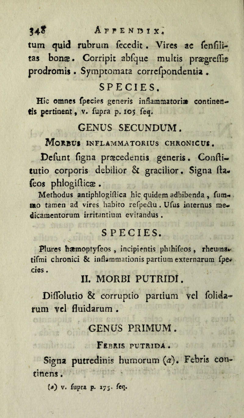 54^ Appendix; tum quid rubrum feccdit. Vires ac fenfili- tas bon$. Corripit abfquc multis prsBgrefli«5 prodromis . Symptomata corrcfpondentia ♦ SPECIES. Hic omnes fpecies generis inflammatoriae continen- tis pertinent, v. fupra p. 105 feq. GENUS SECUNDUM. Morbus inflammatorius chronicus. Defunt figna procedentis generis. Confli- tutio corporis debilior & gracilior. Signa fla- feos phlogiflico . Methodus antiphlogiftica hic quidem adbibenda , fum- mo taroen ad vires habito refpedu. Ufus internus me- dicamentorum irritantium evitandus . SPECIES. Plures homoptyfeos, incipientis phthifeos, rheuma- tifmi chronici & inflammationis partium externarum fpe# cies. II. MORBI PUTRIDI. Diflblutio & corruptio partium vel folida-» rum vcl fluidarum . GENUS PRIMUM. Febris putrida . Signa putredinis humorum (<r). Febris con- tinens.