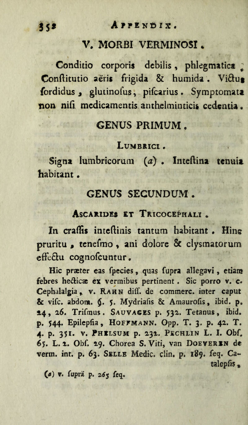 35^ Afpen^ix. V. MORBI VERMINOSI. Conditio corporis debilis, phlegmatica ^ Conftitutio aeris frigida & humida. Viftut fordidus j glutinofus, pifcarius . Symptomata non nifi medicamentis, anthclminticis cedentia. GENUS PRIMUM. Lumbrici. Signa lumbricorum (a) . Inteftina tenuia habitant • GENUS SECUNDUM . AsCARIDES et TRlCOCEt>HALI . In craffis inteftinis tantum habitant . Hinc pruritu , tenefmo > ani dolore & clysmatorum effeflu cognofeuntur. Hic praeter eas fpecies, quas fupra allegavi, etiam febres bellicae ex vermibus pertinent . Sic porro v. c. Cephalalgiav. Rahn diff. de commere, inter caput & vife. abdom. 5. Mydriafis & Amaurofis, ibid. p, 14, 26. Trifmus. Sauvages p. 532. Tetanus, ibid. p. $44, Epilepfia, Hoffmann. Opp. T* 3. p. 42. T. 4. p. 351. v. PHILSUM p. 232. PSCHLIN L. I. Obf, 65. L. 1. Obf. 29. Chorea S. Viti, van Doeverin de verm. int. p. 63. Selle Medie, clin. p. 189. feq. Ca- talepfis »