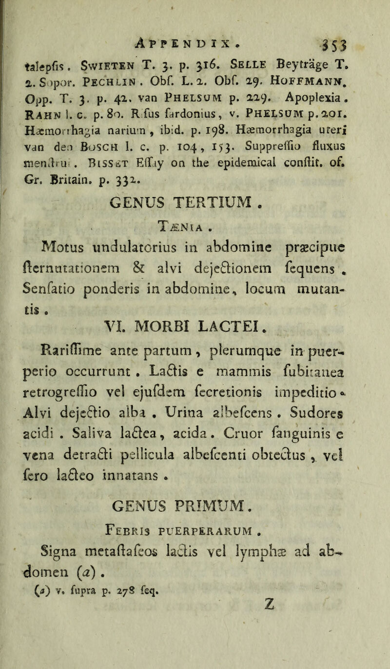 talepfis. SwiETiN T. 3. p. 316. Selle Beytrage T. 2.. S>por. Pechlin . Obf. L. 2. Obf. 29. Hoffmann, Opp. T. 3. p. 42. van Phelsuive p. 229. Apoplexia. Rahn 1. c. p. 80. R fus fardonius, v. Phelsum p. 201. H^monhagia nariu^n , ibid. p. 198. Haemorrhagia uteri van de;i BosCH 1. c. p. 104, 153. Suppreffio fluxus mendru-. Bisset ElTay on the epidemical conflit, of, Gr. Britain. p. 332. GENUS TERTIUM . T^NlA . Motus undulatorius in abdomine prscipiic Rcrnutationem & alvi dejeflionem fcqucns . Senfatio ponderis in abdomine^ locum mutan- tis • VI. MORBI LACTEI. Rarifllme ante partum, plerumque in puer-i perio occurrunt . Laftis e mammis fubicaiiea retrogreffio vcl ejufdem fccredonis impeditio*^ Alvi dejeftio alba • Urina albefcens . Sudores acidi . Saliva laflca, acida. Gruor fanguinis e vena detraQi pellicula albefccnu obtectus , vcl fero laSeo innatans . GENUS PRIMUM. Febris puerperarum . Signa metaflafcos laedis vel lymphs ad ab-, domen (a) . (<) V. fupra p. 27S fcq. z