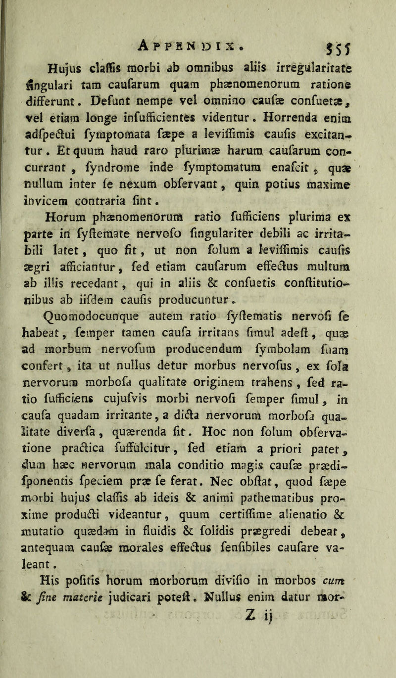 Hujus claffis morbi ab omnibus aliis irregularitate cingulari tam caufarum quam phaenomenorum ratione differunt. Defunt nempe vel omnino caufae confuetae, vel etiam longe infufficientes videntur. Horrenda enim adfpedlui fymptomata faepe a leviffimis caufis excitan- tur. Et quum haud raro plurims harum caufarum con- currant , fyndrome inde fymptomatum enafcit, qua nullum inter fe nexum obfervant, quin potius maxime invicem contraria fint. Horum phaenomenorum ratio fufficiens plurima ex parte iri fyftemate nervofo fingulariter debili ac irrita- bili latet, quo fit, ut non folum a leviffimis caufis segri afficiantur, fed etiam caufarum effedus multum ab illis recedant, qui in aliis & confuetis conftitutio- nibus ab iifdem caufis producuntur . Quomodocunque autem ratio fyfiematis nervofi fe habeat, femper tamen caufa irritans fimul adeft, quae ad morbum nervofum producendum fymbolam fuam confert, ita ut nullus detur morbus nervofus , ex fola nervorum morbofa qualitate originem trahens , fed ra- tio fufficiens cujufvis morbi nervofi (emper fimuI, in caufa quadam irritante, a dida nervorum morbofa qua- litate diverfa, quaerenda fit. Hoc non folum obferva- tione praftica fuffiilcitur, fed etiam a priori patet, dum haec Hervorum mala conditio magis caufae praedi- fponentis fpeciem prae fe ferat. Nec obffat, quod faepe morbi hujuS claffis ab ideis & animi pathematibus pro- xime produdi videantur, quum certiffime alienatio & mutatio quaedam in fluidis & folidis praegredi debeat, antequam caufae morales effedus fenfibiles caufare va- leant . His politis horum morborum divifio in morbos cum & Jins. materie judicari poteff. Nullus enim datur mor- Z i)
