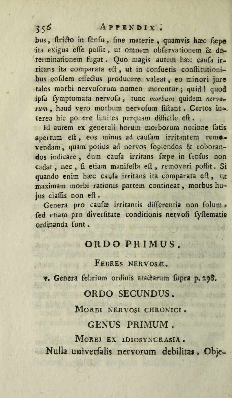 bus, in fenfu, fme materie , quamvis haec faepe ita exigua eife poifit, ut omnem obfervationein & d&« terrainationem fugat, Quo magis autem haec caufa ir- ritans ita comparata eft , ut in confuetis conftitutioni- bus eofdera eifedus producere valeat, eo minori jure tales morbi nervoforum nomen merentur; quid ! quod ipfa fymptomata nervufa , tunc morbum quidem nervo^ rum, haud vero morbum nervofum fiftant . Certos in-v terea hic pouere limites perquam difficile eft . Jd autem ex generali horum morborum notione fatis apertum eft, eos minus ad caufara irritantem reme-» vendam, quam potius ad nervos fopiendos & roboran- dos indicare, dum caufa irritans faepe in fcnfus non Cadat, nec , fi etiam manifefta efl;, removeri poffit. Si quando enim haec caufa irritans ita comparata efl, ut maximam morbi rationis partem contineat, morbus hu- jus claffis non eft . Genera pro caufae irritantis differentia non folum» fed etiam pro diverfitate conditionis nervofi fyftematis ordinanda funt ^ ^ ORDO PRIMUS . Febres nervosa. V. Genera febrium ordinis atadarura fupra p. ORDO SECUNDUS. Morbi nervosi chronici . GENUS PRIMUM. Morbi ex idiosyncrasia • Nulia univerfalis nervorum debilitas. Obje«