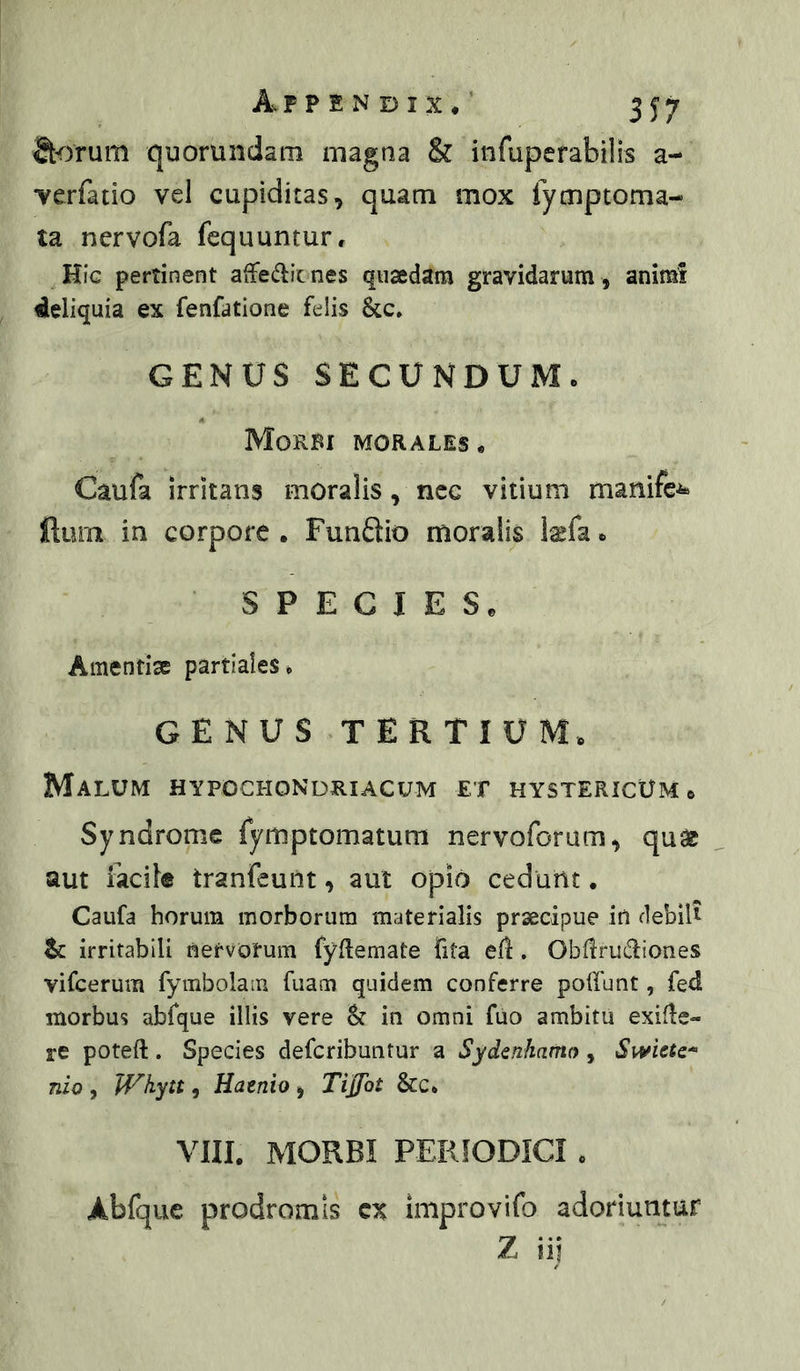 S^rum quorundam magna & infuperabilis a- Yerfatio vel cupiditas, quam mox fymptoma- ta nervofa fequuntur. Hic pertinent afFedit nes quaedam gravidarum, animi deliquia ex fenfatlone felis &c» GENUS SECUNDUMo Morbi morales* Caufa irritans moralis, ncc vitium manifc^^ ftum in corpore • Funftio moralis kfa * SPECIES* Amentise partiales* GENUS TERTIUM* Malum hypochondriacum et hystericum* Syndromc fymptomatum nervoforum, qu^ aut iacif® tranfeuiit, aut opio cedunt. Caufa horum morborum materialis prsecipue in debili tc irritabili nervorum fyflemate fita efl. Obiirudiones vifcerum fymbolaiu fuam quidem conferre polfunt, fedl morbus abfque illis vere St in omni fuo ambitu exifle- re poteft. Species defcribuntur a Sydenhamo, Swiete^ nio , Whytt, Haenio , Tijfot &c. VIII. MORBI PERIODICI * Abfque prodromis cx improvifo adoriuntur Z iij