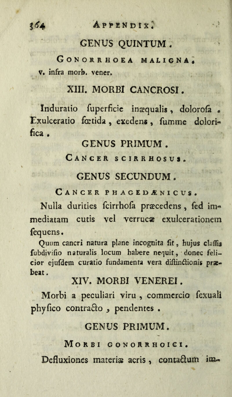 Ap!*1SNDtX4 GENUS QUINTUM - Gonorrhoea maligna; V. infra raorb. vener. XIII. MORBI CANCROSI. Induratio fuperficic inaequalis, doloroft » Exulceratio fatida ^ exedens, fumme dplori- fica • GENUS PRIMUM . Cancer scirrhosus. GENUS SECUNDUM- Cancir PHAGEDAINICUS- Nulla durities fcirrhofa praecedens , fed im** mediatam cutis vel verrucae exulcerationem fequens. Quum cancri natura plane incognita (it, hujus claflis fubdivifio naturalis locum habere nequit, 'donec feli- cior ejufdem curatio fundamenta vera diftindionis prae- beat . XIV- MORBI VENEREI. Morbi a peculiari viru , commercio fexuali phy fico contraSo ^ pendentes • GENUS PRIMUM- Morbi gonorrhoici. Defluxiones materise acris , contadum itKu*