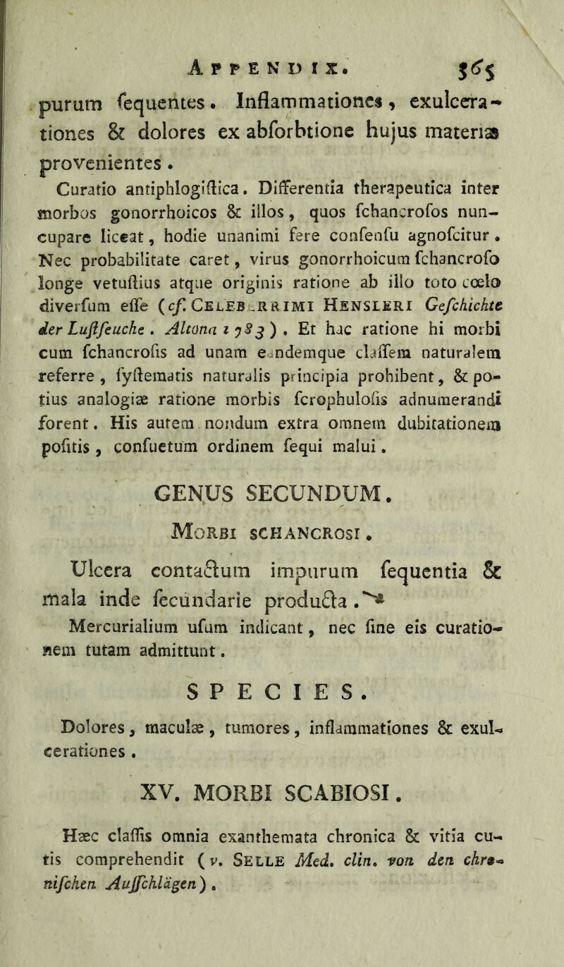 purum fcqucmes. Inflarnmationc«, exulcera- tiones & dolores ex abforbtione hujus materiss provenientes. Curatio antiphlogidica. Differentia therapeutica inter morbos gonorrhoicos & illos, quos fcbancrofos nun- cupare liceat, hodie unanimi fere confenfu agnofcitur. Nec probabilitate caret, virus gonorrhoicum fchancrofo longe vetuflius atque originis ratione ab illo toto coelo diverfum effe (c/Celeberrimi Hensleri Gefckichte. der Lufifeucke . AltonaiyS^)» Et hac ratione hi morbi cum fchancrofis ad unam eandemque clafTem naturalem referre , fyftematis naturalis principia prohibent, & po- tius analogiae ratione morbis fcrophulofis adnumerandi forent. His autem nondum extra omnem dubitationem pofitis , confuetum ordinem fequi malui. GEN;US SECUNDUM. Morbi schancrosi. Ulcera eontaftum impurum fequcntia & mala inde fecundarie produda.^ Mercurialium ufum indicant, nec fine eis curatio- nem tutam admittunt. SPECIES. Dolores, maculae, tumores, inflammationes & exul- cerationes . XV. MORBI SCABIOSI. Haec claflis omnia exanthemata chronica & vitia cu- tis comprehendit ( v. Selle Med, cUn, von. den nifchen Aujfchldgen ) .
