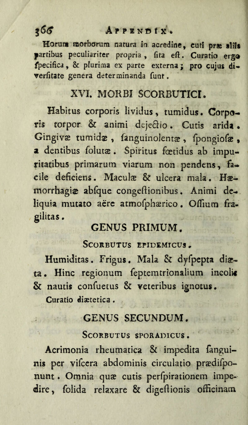 APPENOtXfc Horum morborum natura ia acredine, cuti prae iliis partibus peculiariter propria, fita eft. Curatio ergo f^jecificj, & plurima ex parte externa ; pro cujus di- verfitate genera determinanda funt, XVL MORBI SCORBUTICI. Habitus corporis lividus, tumidus. Corpo-i ris torpon & animi dejeSio. Cutis arida. Gingivse tumidae , fanguinolents , fpongiofae, at dentibus folutae. Spiritus foetidus ab impu- ritatibus primarum viarum non pendens, fa** cile deficiens. Maculae & ulcera mala. Hae- morrhagis abfque congeftionibus. Animi dc-. liquia mutato aere atmofphaerico. Oflium fra- gilitas • GENUS PRIMUM. SCORBOTUS EPIDEMICUS. Humiditas. Frigus. Mala & dyfpcpta diae- ta . Hinc regionum feptemtrionalium incolis & nautis confuetus & veteribus ignotus. Curatio diastetica . GENUS SECUNDUM. SCORBUTUS SPORADICUS . Acrimonia rheumatica & impedita (angui- nis per vifccra abdominis circulatio praedifpo- nunt. Omnia quae cutis perfpirationem impe- dire, folida relaxare & digeftionis officinam