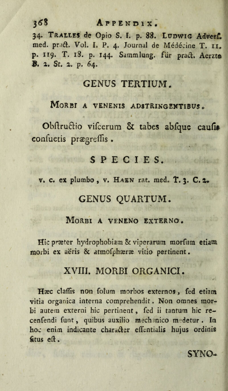 34. Tralles de Opio S. I. p. 88. ItTDWiG Adveff:, med. pra<a. Vol. I, P. 4. Journal de Meddcine T. ii. p. 119. T. 18. p. 144. Sammlung. flir pracT:, Aerzte B* 1* St. 2. p. 64. GENUS TERTIUM. Morbi a venenis adstringextibus .. • Obflruftio vifcerum & tabes abfquc caufi® confuetis praegreffis. SPECIES. V. c. ex plumbo, v. Haen rat. med. T. 3. C. 2. GENUS QUARTUM- Morbi a veneno externo. Hic p»-aeter hydrophobiam & viperarum morfiitn etiam morbi ex aeris & atmofphajras vitio pertinent. XVIIl. MORBI ORGANICI. Haec claflis non folum morbos externos , fed etiam vitia organica interna comprehendit. Non omnes mor- bi autem externi hic pertinent, fed ii tantum hic re- cenfendi funt, quibus auxilio mechmico m^^detur . In hoc enim indicante charaj^er effcntialis hujus ordinis &tus eR. SYNO