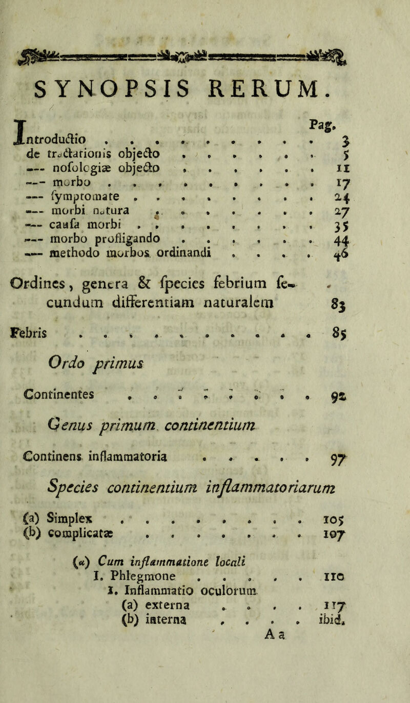SYNOPSIS RERUM. / Introdudio de trc^darioriis objeiRo . ^ — nofolcgiae objedo . —- morbo . , . . — fymp tornate . -— morbi ncjtura » — caufa morbi . . . — morbo profligando — methodo morbos ordinandi Pag* 3 5 II 17 ^4 27 35 Ordines, gentra & fpccics febrium fe- cundum differentiam naturalem 8j Febris . . * Orio primus 85 Continentes Genus primum continentium Continens inflammatoria . • » . . 97 Species continentium inflammatoriarum (a) Simplex 105 (b) complicata; 107 (<t) Cum inflammatione locali I. Phlegmone . . , . , iio I* Inflammatio oculbrutn (a) externa ^ . . . IT7 (b) interna , . . , ibid* A a