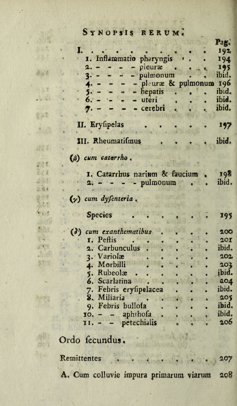 J. I. Inflammatio pharyngis » Q,. - - « ~ pleurae • 3. - - - . pulmonum Pag.' 192* 194 .195 ibid. - pl?urae & pulmonum 196 • 5. - - - _ hepatis , , . ibid, • 6.* - - - uteri , . , ibid. « cerebri ,, . . ibid. II. Eryfipelas 197 III. Rheumatifmus .... ibid. (^) cum catarrko, I. Catarrhus narium & faucium t 19S a. - - - - pulmonum , . ibid. (y) cum dyfenteria , Species . . , , • * 195 '(^) cum exanthematibus . , » • 5LOO I. Peftis • . . . , • a 201 a. Carbunculus . . ♦ • ♦ ibid. 3. Variolae • • ^2,o^ 4. Morbilli , . . • « 2,03 5. Rubeolae ... • • ibid. 6. Scarlatina • • CL04 7. Febris cryfipelacea # » ibid. . 8., Miliaria . . . • ♦ 205 9. Febris bullofa • • ibid. IO. - - aphihofa . • 9 ibid. 11. - - petechialis • ♦ 206 Ordo fecundus. # Remittentes , . . . ^ % 2,07 A. Cum colluvie impura primarum viarum 208