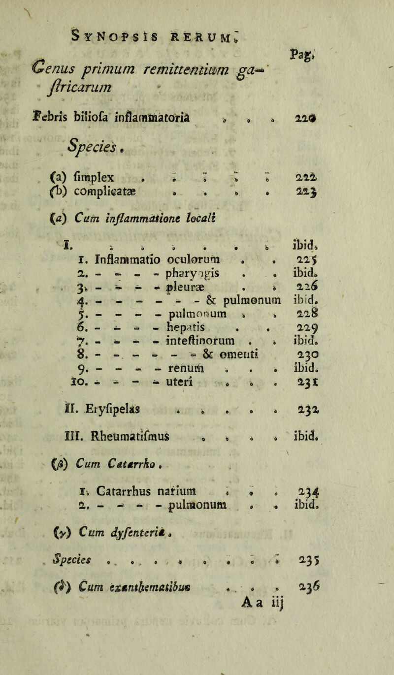 Cenus primum remittemiam ga-^‘ ■ JIricarum Ftfbris biliofa infla(BDaatoria ^ » Species • (a) fimplex . * * ^ ^ complicatse . . . (^) Cum inflammitiiont locali I» S o s • • b r. Inflammatio oculorum 2,, - - - - pharyigis 3^ - - i.* pleurae 4. ------ & pulmonum - pultnouum i 5. - I. - - hepatis 7. - - - - inteftinorum . 8. - - - - - “ & omenti 9. - - - - renum 10. - - - - uteri il. Eryfipeks * . . . III. Rheumatifmus o <. « {/3) Cum Catarrko, h Gatarrhus narium T i 0., - ^ - pulmonum (0^) dyfenterid» Species ,, . . , * Cum exanthematibus A a iij Pag» iia 2,13 ibid» ibidb ibid, 228 229 ibid. 230 ibid. 231 232 ibid. ;^34 ibid. 236