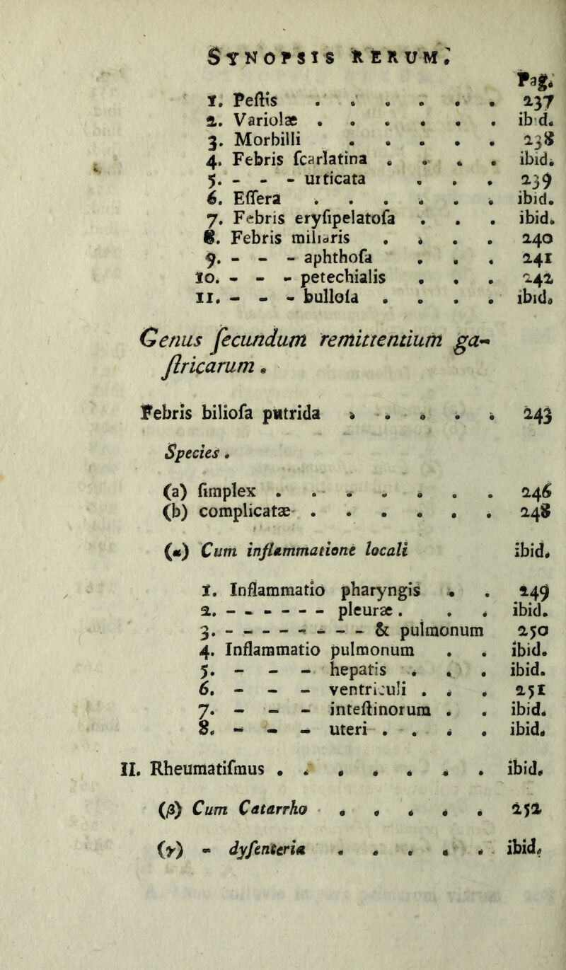 Pag; 1. Peflis . 2, Variolae ib’d. 3. Morbilli .... 238 4. Febris fcarlatina , ibidi 5. - - - uiticata 239 6, Effera ibid. 7. Febris eryfipelatofa ibid. 8. Febris milicris , * 240 - - - aphthofa 241 10. - - - petechialis 242 II. - - - bullofa . ibidi Genus fecundum remittentium ga^ Jlricarum^ Febris biliofa putrida i •. Species, (a) fimplex . . . (b) complicatae' («) Cum inflammatione locali t. Inflammatio pharyngis . а, — pleurae. . * — & pulmonum 4. Inflammatio pulmonum 5. - - - hepatis * б, - - - ventriculi . * 7. - - - inteftinorum . 8« • -i. uteri . . * . 243 24^ 248 ibid« 249 ibid. 250 ibid* ibid. 251 ibid* ibid* II, Rheumatifraus , ibid* . 252 * . ibid* (/3) Cum Cdtarrho • (y) « dyfenterU