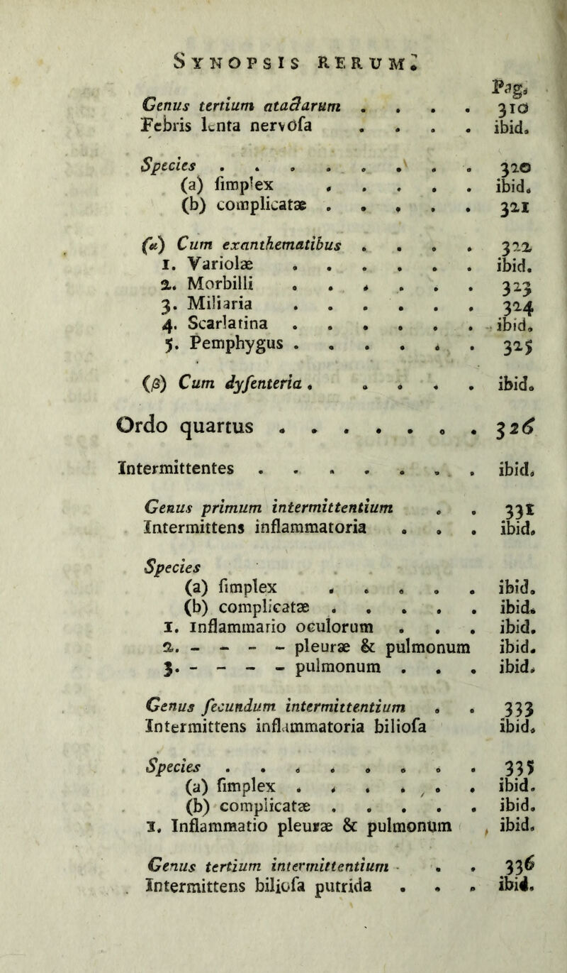 Pag, Genus tertium ataBarum . . • 310 Febris lenta nervOfa • ibid. Species ...... 310 (a) fimp^ex . • ibid. (b) complicatae . . . • 321 (tc) Cum exanthematibus . # 322 I. Variolae .... • ibid. a. Morbilli .... • 3^3 3. Miliaria . . . . • 324 4. Scarlarina .... • -r ibid. 5. Pemphygus .... • 3^5 (/3) Cum dyfenteria, * • ibid. Ordo quartus 0 « Intermittentes ibid. Genus primum intermittentium • 331 Intermittens inflammatoria • • ibid. Species (a) fimplex . . . • • ibid. (b) complicatae . • • ibid* I. inflammario oculorum • • ibid. a. - - - - pleurae & pulmonum ibid. 3. _ - - - pulmonum . • • ibid. Genus fecundum intermittentium 9 • 333 Intermittens inflammatoria biliofa ibid. Species ...... 0 • .335 (a) fimplex * . . . ^ • • ibid. (b) complicatae . • 9 ibid. 1. Inflammatio pleurae & pulmonum , ibid. Genus tertium intermittentium • * • 9 . Intermittens biliofa putrida # 9 ibid.