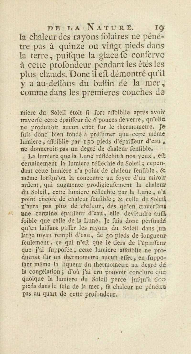 la chaleur des rayons lolaires 11e péné- tre pas à quinze ou vingt pieds dans la terre, puifque la glace fe conferve à cette profondeur pendant les étés les plus chauds. Donc il eil démontré qu’il y a au-delïbus du badin de la mer* comme dans les premières couches de miere du Soleil étoit fi fort affaiblie après avoir1 traverfé cette épaiffeurde 6 pouces de verre, qu’elle ne produifoit aucun effet fur le thermomètre. Je fuis donc bien fondé à préfumer que cette meme lunîiere, affaiblie par 150 pieds d’épaiiïeur d’eau * ne donneroit pas un degré de chaleur fenfible. La lumière que la Lune réfléchit à nos yeux, effc certainement la lumière réfléchie du Soleil; cepen- dant cette lumière n’a point de chaleur fenfible, éc même lorfqu’on la concentre au foyer d’un miroir ardent, qui augmente prodigieufement la chaleur du Soleil, cette lumière réfléchie par la Lune, n’a point encore de chaleur fenfible ; & celle du Soleil n’aura pas plus de chaleur, dès qu’en traverfant line certaine épailleur d’eau, elle deviendra auiîl foible que celle de la Lune. Je fuis donc perfuadé qu’en laiflant palier les rayons du Soleil dans 4un large tuyau rempli d’eau, de 50 pieds de longueur feulement, ce qui n’eft que le tiers de l’épaiflcur que j’ai fuppofée , cette lumière aflbiblie ne pro* duiroit fur un thermomètre aucun effet, en fuppo- tant même la liqueur du thermomètre au degré de la congélation ; d’où j’ai cru pouvoir conclure que quoique la lumière du Soleil perce jufqu’à 600 pieds dans le fein de la mer, fa chaleur ne pénéU’Q pas au quart de cette profondeur.