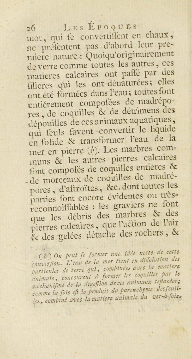 / o6 Les Epoques mot, qui le convcrtillcnt en chaux^ ne préfentent pas d’abord leur pre- mière nature^: Quoiqu’originaiiemcnt de verre comme toutes les autres, ces matières calcaires ont pafl'é par des Ülieres qui les ont dénaturées; elles ont été formées dans l’eau; toutes font entièrement compofées de madrépo- res , de coquilles & de détrimens des dépouilles de ces animaux aquatiques, qui feuls lavent convertir le liquide en folide & transformer l’eau de la mer en pierre (/>). Les marbres corn- muns & les autres pierres calcaires font composés de coquilles entières & - de morceaux de coquilles de madré- pores, d’aftroïtes, &c. dont toutes les parties font encore évidentes ou tres- reconnoilfables : les graviers ne font que les débris des maires & des pierres calcaires, que l'action de lait & des gelées détache des rochers, & (b') 0)1 peut fe former une idée nette de cette emverfion. Veau de la mer tient en particules de terre qui, combinées avec !* *•*>?- animale, concourent à former les eoquUks fui le uièchamfme de la digejlion de ces animaux te Mcées, comme la foie cft le produit du parenchyme des fenil- combiné avec la matière animale du ver-a-lou.