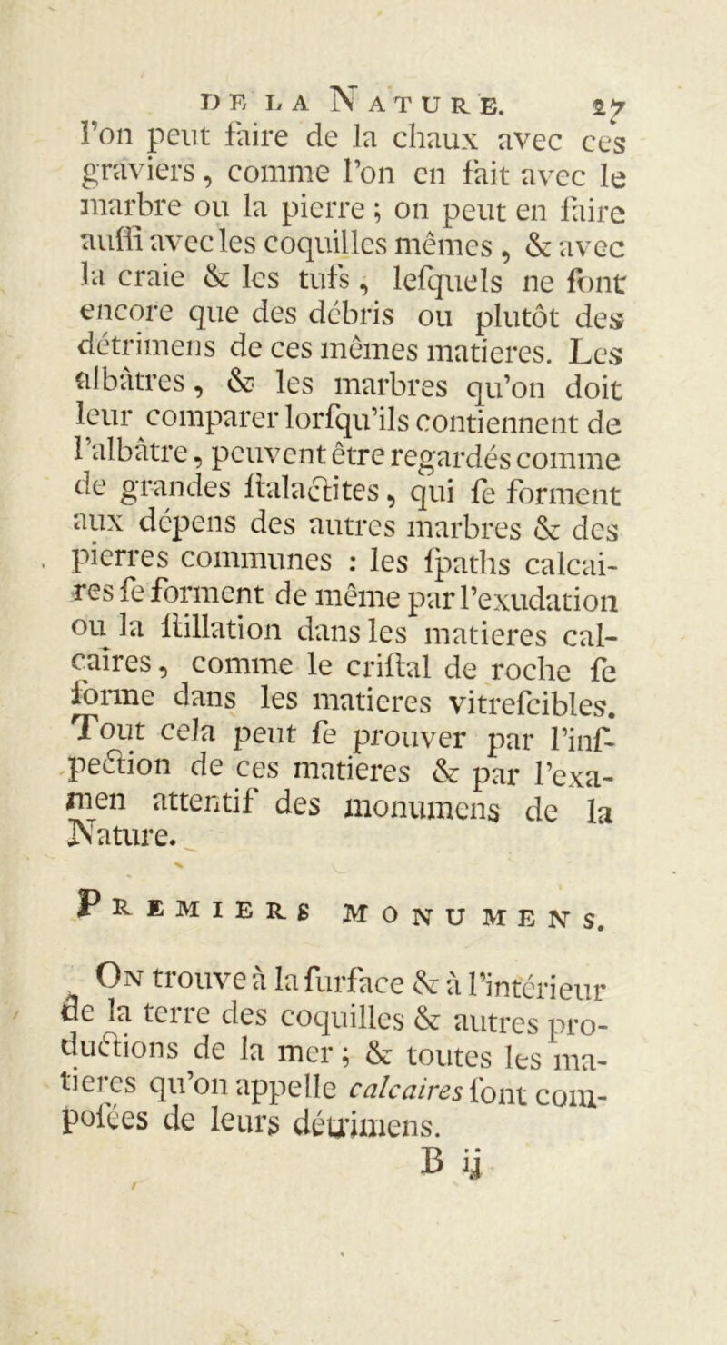 DK DA NatUR E. Ton peut faire de la chaux avec ces graviers, comme l’on en fait avec le marbre ou la pierre ; on peut en faire auffi avec les coquilles mêmes , & avec la craie & les tufs, lefquels ne font encore que des débris ou plutôt des détrimens de ces mêmes matières. Les albâtres, & les marbres qu’on doit leur comparer lorfqu’ils contiennent de 1 albâtre, peuvent être regardés comme de grandes ftala&ites, qui fe forment aux dépens des autres marbres & des pierres communes : les fpaths calcai- res fe forment de même parl’exudation ou la ftillation dans les matières cal- caires , comme le criftal de roche fe forme dans les matières vitrefcibles. Tout cela peut fe prouver par l’inf- peêlion de ces matières & par l’exa- men attentif des monumcns de la Nature. % Premiers Mo nu mens. On trouve à la furfaee & à l’intérieur de la terre des coquilles & autres pro- ductions de la mer ; & toutes les ma- tières qu’on appelle calcaires font com- poses de leurs détrimens.