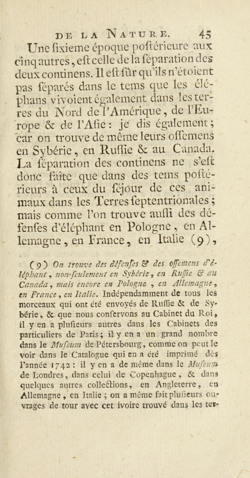 Une fixieme époque poftérieure aux cinq autres, eft celle de la réparation des deux continens. 11 elt fûr qu'ils n’étoient pas féparés dans le teins que les élé- phans vivoient également dans les ter- res du Nord de F Amérique, de 1 Eu- rope & de F A lie : je dis également ; car on trouve de même leurs olFcmens en Sybérie, en Rullie & au Canada. La réparation des continens ne s’eft donc faite que dans des tems pollé- rieurs à ceux du réjour de ces ani- maux dans les Terres ieptentrionales ; mais comme l’on trouve auffi des dé- fenres d’éléphant en Pologne , en Al- lemagne , en France, en Italie (9), ( 9 } On trouve des dêfcnfcs S* des cjfemens d'é- lêphant, non-feulement en Sybérie, en Kujfte C nu Canada, mais encore en Pologne , en Allemagne, en France, en Italie. Indépendamment de tous les morceaux qui ont été envoyés de Rullie & de Sy- bérie, & que nous confervons au Cabinet du Roi, il y en a plufieurs autres dans les Cabinets des particuliers de Paris ; il y en a un grand nombre dans le Mufeum de Pétcrsbourg, comme on peut le voir dans le Catalogue qui en a été imprimé dès l’année 1742 : il y en a de même dans le Mufeum de Londres, dans celui de Copenhague , & dans quelques autres collections, en Angleterre, en Allemagne , en Italie ; on a même fait plufieurs ou- vrages de tour avec cet ivoire trouvé dans les ter-