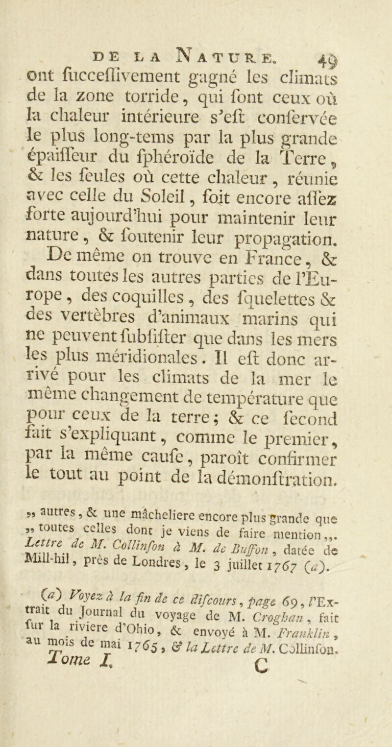 ont fucceflïvement gagné les climats de la zone torride, qui font ceux où la chaleur intérieure s’eft confervée le plus long-tems par la plus grande épaifleur du fphéroïde de la Terre 9 & les feules où cette chaleur, réunie avec celle du Soleil, foit encore allez forte aujourd’hui pour maintenir leur nature, & foutenir leur propagation. De même 011 trouve en France, & dans toutes les autres parties de l’Eu- rope , des coquilles , des fquelettes & des vertèbres d’animaux marins qui ne peuvent fubfifler que dans les mers les plus méridionales. Il elt donc ar- rivé pour les climats de la mer le même changement de température que pour ceux de la terre; & ce fécond fait s expliquant, comme le premier, par la même came, paroit confirmer le tout au point de la démonflration. 99 autres, & une macheliere encore plus grande que „ toutes celles dont je viens de faire mention w\\w\dC M‘ Cflinf°n à M' dc Buffon » datée de Mill-hil, près de Londres, le 3 juillet 1767 O). 00 Voyez, à la fin de ce âifcours, paye 6o, /'Ex- trait du Journal du voyage de M. Croghan , fait m la nviere d'Ohio, & envoyé à M. Franklin , U ™01s de înai 1765, â? la Lettre de M. Collinfoo. 1 orne ü q