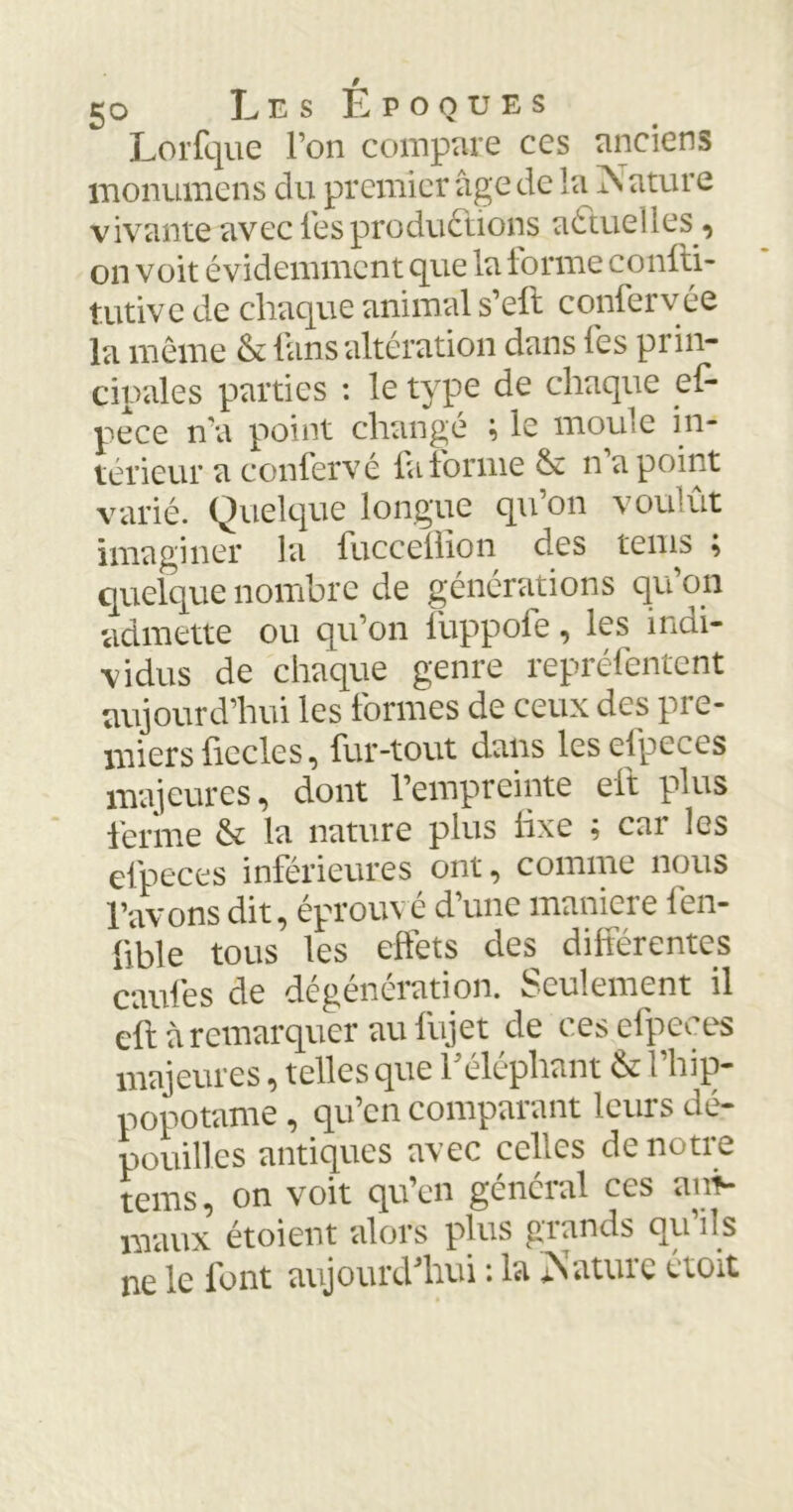 Lorfque l’on compare ces anciens monumens du premier âge de la Nature vivante avec les productions aCtueîles, on voit évidemment que la tonne confti- tutive de chaque animal s’eft confervée la même & fans altération dans fes prin- cipales parties : le type de chaque ef- pece n'a point changé ; le moule in- térieur a confervé fa forme & n’a point varié. Quelque longue qu’on voulût imaginer la fucceftion des tems } quelque nombre de générations qu’on admette ou qu’on iuppofe, les indi- vidus de chaque genre représentent aujourd’hui les formes de ceux des pre- miers fiecles, fur-tout dans lesefpeces majeures, dont l’empreinte eft plus ferme & la nature plus fixe ; cai les efpeces inférieures ont, comme nous Pavons dit, éprouvé d’une maniéré fen- fible tous les effets des différentes caufes de dégénération. Seulement il eft à remarquer au lujet de ces efpeces majeures, telles que P éléphant & l’hip- popotame , qu’en comparant leurs dé- pouilles antiques avec celles de notre tems, on voit qu’en gcncial ces ani- maux étoient alors plus grands qu’ils ne le font aujourd'hui : la Nature étoit