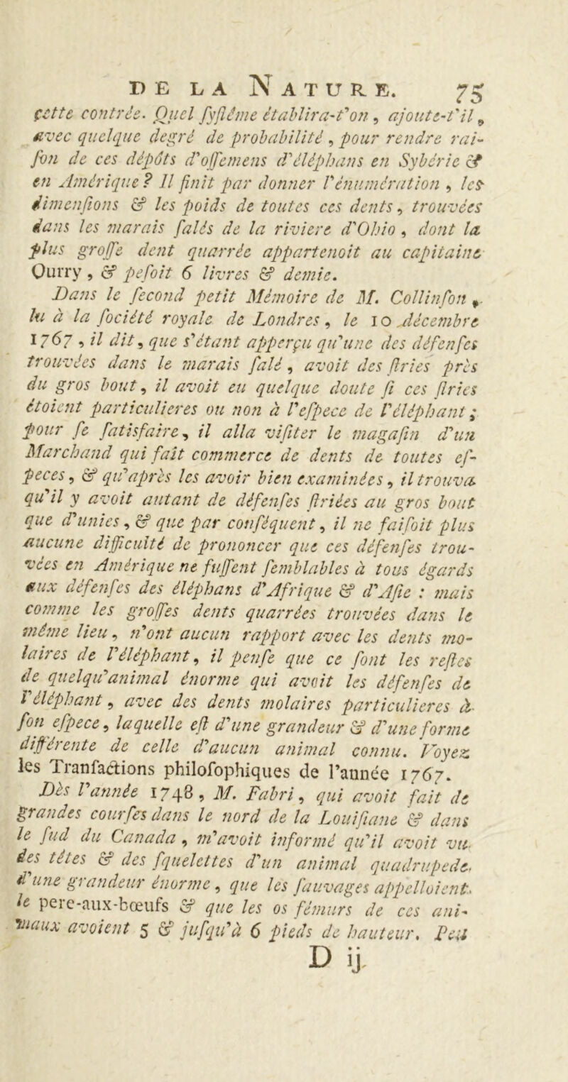 çcttc contrée. Quel fyflême établira-t'on, ajout e-t'il 9 avec quelque degré de probabilité , pour rendre rai- fou de ces dépôts d'offemens d'éléphans en Sybcrie et en Amérique ? Il finit par donner Vénumération , les- Jim enflons & les poids de toutes ces dents, trouvées dans les marais falés de la rivière d'Ohio , dont la. plus groffe dent quarréc appartenait au capitaine Ourry, & pefoit 6 livres & demie. Dans le fécond petit Mémoire de M. Collinfon , lu éi la fociêtê royale de Londres, le I o .décembre I. 6~ , il dit, que s'étant apperçu qu'une des défenfes trouvées dans le marais falé, avoit des fries pris du gros bout, il avoit eu quelque doute fi ces fries ètoient particulières ou non à l'efpecc de l'éléphant ,* pour fie fatisfaire, il alla vifiter le magafin d'un Marchand qui fait commerce de dents de toutes ef- peces, à? qu'apres les avoir bien examinées, il trouva, qu il y avoit autant de défenfes flriées au gros bout que d'unies, c? que par conféquent, il ne faifoit plus aucune difficulté de prononcer que ces défenfes trou- vées en Amérique ne fuffent femblables à tous égards aux défenfes des éléphant d'Afrique & d'Afie : mais comme les groffes dents quarrées trouvées dans le même lieu, n'ont aucun rapport avec les dents mo- laires de l'éléphant, il penfe que ce font les reftes de quelqu'animal énorme qui avait les défendes de l'éléphant, avec des dents molaires particulières à fon efpece, laquelle efl d une grandeur A d'une forint différente de celle d aucun animal connu. Foyez les Tianfaéiions philofophiques de l’aunée 1767. Dès l'année 1748, M. Fabri, qui avoit fait de grandes courfes dans le nord de la Louiflâne & dans le fud du Canada , m'avoit informé qu'il avoit vu des têtes & des fquelcttes d'un animal quadrupède, d'une grandeur énorme, que les J'auvages appelloient. le pere-aux-bœufs & que les os fémurs de ces ani- Viaux soient 5 jufqu'à 6 pieds de hauteur. Feu