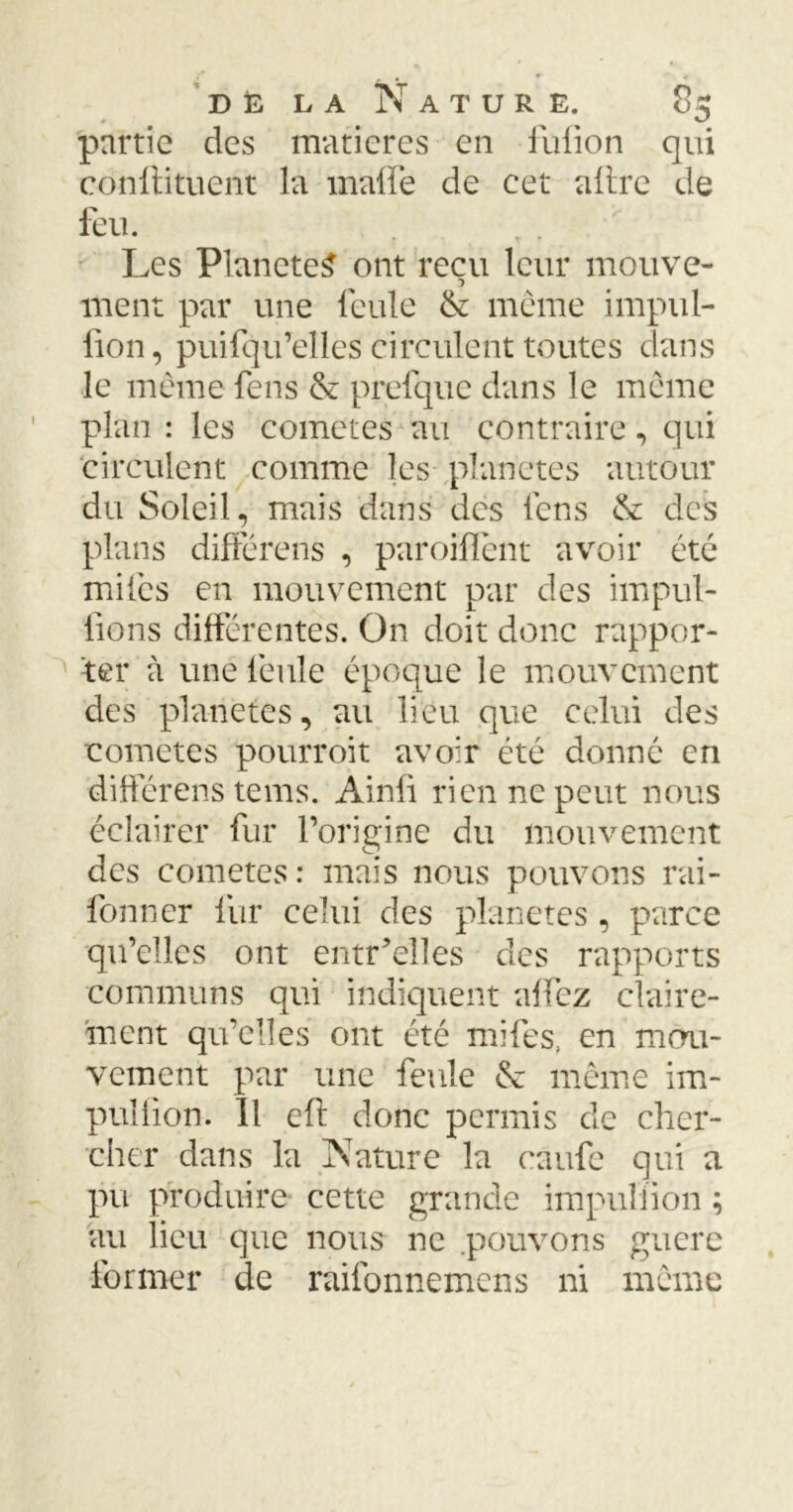 partie des matières en fufion qui conftituent la malfe de cet altre de feu. , . Les PlaneteS ont reçu leur mouve- ment par une feule & même impul- fion, puifqu’elles circulent toutes dans le même fens & prefque dans le même plan : les cometes au contraire, qui circulent comme les planètes autour du Soleil, mais dans des fens & des plans différent , paroiffênt avoir été miles en mouvement par des impul- sons différentes. On doit donc rappor- ter à une feule époque le mouvement des planètes, au lieu que celui des cometes pourroit avoir été donné en différens tems. Ainfi rien ne peut nous éclairer fur Porinine du mouvement des cometes: mais nous pouvons rai- fonner fur celui des planètes, parce qu’elles ont entr’elles des rapports communs qui indiquent affez claire- ment qu’elles ont été mifes, en mou- vement par une feule & même im- pulfion. Il cfl donc permis de cher- cher dans la Nature la caufe qui a pu produire cette grande impuliion au lieu que nous ne pouvons guère former de raifonnemens ni même si •