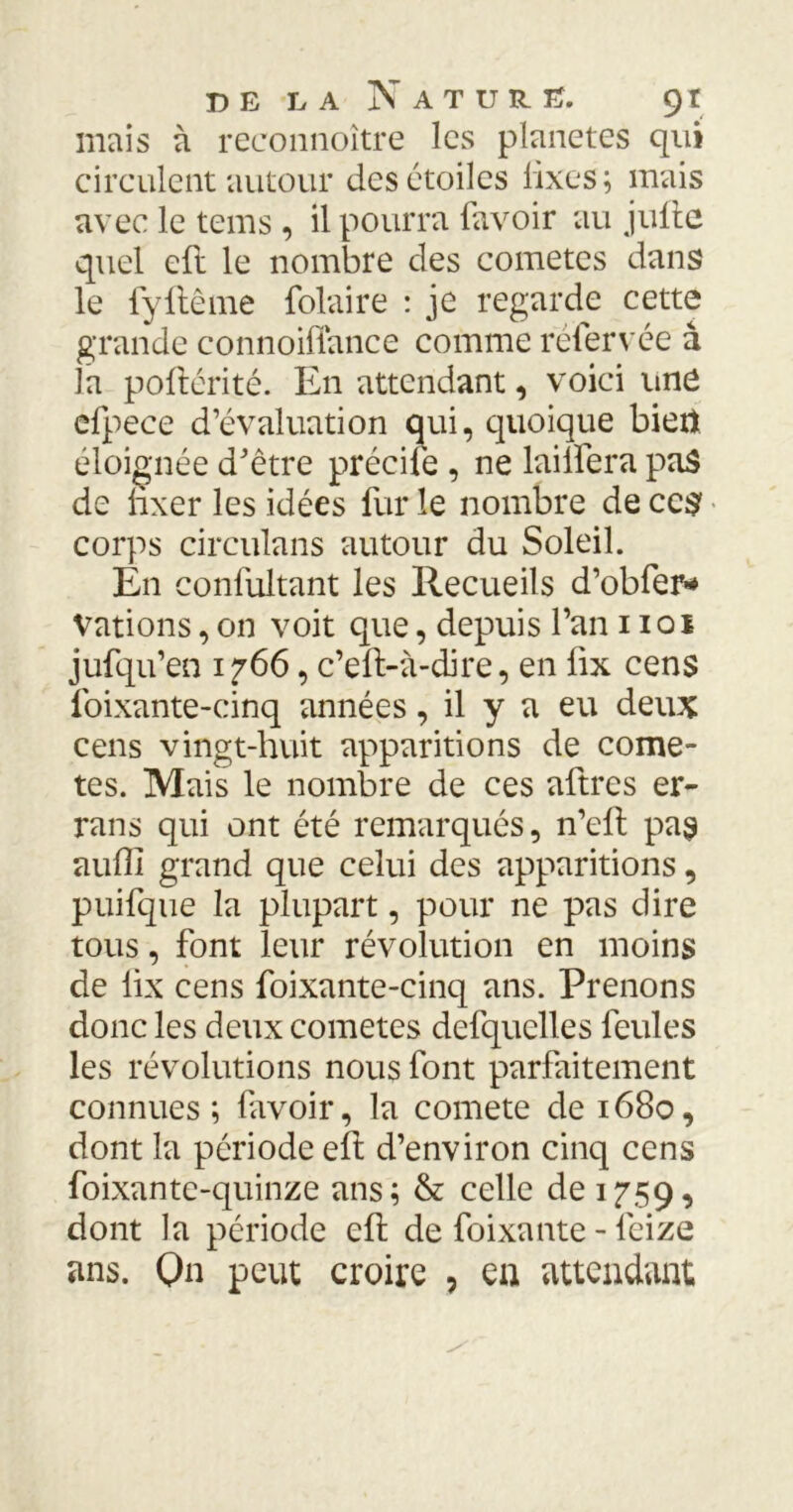 mais à reeonnoître les planètes qui circulent autour des étoiles fixes ; mais avec le tems, il pourra favoir au Julie quel eft le nombre des comètes dans le lyllême folaire : je regarde cette grande connoiflance comme réfervée â la pollérité. En attendant, voici une efpece d’évaluation qui, quoique bien éloignée d’être précité , ne lailfera pas de hxer les idées fur le nombre de cc$ corps circulans autour du Soleil. En conl'ultant les Recueils d’obfer* Vations, on voit que, depuis l’an 1101 jufqu’en 1766, c’eft-à-dire, en iix cens foixante-cinq années, il y a eu deux cens vingt-huit apparitions de comè- tes. Mais le nombre de ces aftres er- rans qui ont été remarqués, n’ell pas auffi grand que celui des apparitions, puifque la plupart, pour ne pas dire tous, font leur révolution en moins de lix cens foixante-cinq ans. Prenons donc les deux cometes defquclles feules les révolutions nous font parfaitement connues; favoir, la comete de 1680, dont la période efl d’environ cinq cens foixante-quinze ans; & celle de 1759, dont la période effc de foixante - feize ans. On peut croire , en attendant