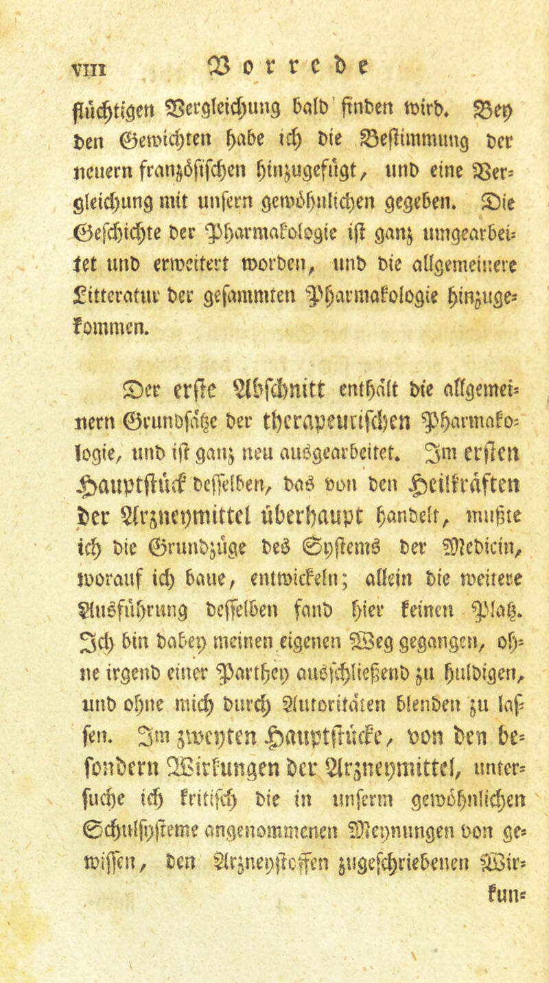 pü^tiöett 25etöleid)uu9 balb’ftnben tDirb, ^er> Den ©emic^ten f)i\bc xd) t>ie t)cr jiciiern franj6ftfd)cn f)tnju3efu^t, tinD eine 35er= glddiung mit unfern öcm6^nlid)en ^ie ©cfd)td)te t»ec ‘ptiarmafolosic i(l ganj mngearbeü let unD erweitert morben, unb bie allgemeinere £ittcratui' ber gefammten 3>^aniiafoIogte ^in^uges fommen. S)cc er(le ^bfebnitt enthalt Me a((gemei= nern ©runDfd^c ber tl)crapeunfd)cn ^^^armofos logie, tinb i|i ganj neu auögeavbcitet. 3m eiflnt Jg)auptflücf bcftlben, baö »on ben $cilfraftett jber 5(rjnci)mittcl überhaupt b^nbelt;. mußte xd) bie ©runbjüge beö 0pjiemö ber ^D^cbiciU/ morauf id) baue, entmicFeln; allein bie meitere ^u^fubrung beffelben fanb f)m feinen 3d) bin babep meinen eigenen 03eg gegangen, of)- ue irgenb einer ^artbep aubfcbließenb ju ßnlbigen, unb of)ne mich burd) 5luroritdten blenben §u laß fen* 3«Uiw;ten ^auptrtücfe/ Pon ben be* fonbern OBirfungen ber Qlrjnepmittd, imrer= fud)c ieb fritifd) bie in unferm gemebnlid^en 0cbulß>freme angenommenen S^icpnungen bon ge* ibifßen, ben 5lrjnep|lcfcn ^ugefebriebenen OBir* fun*