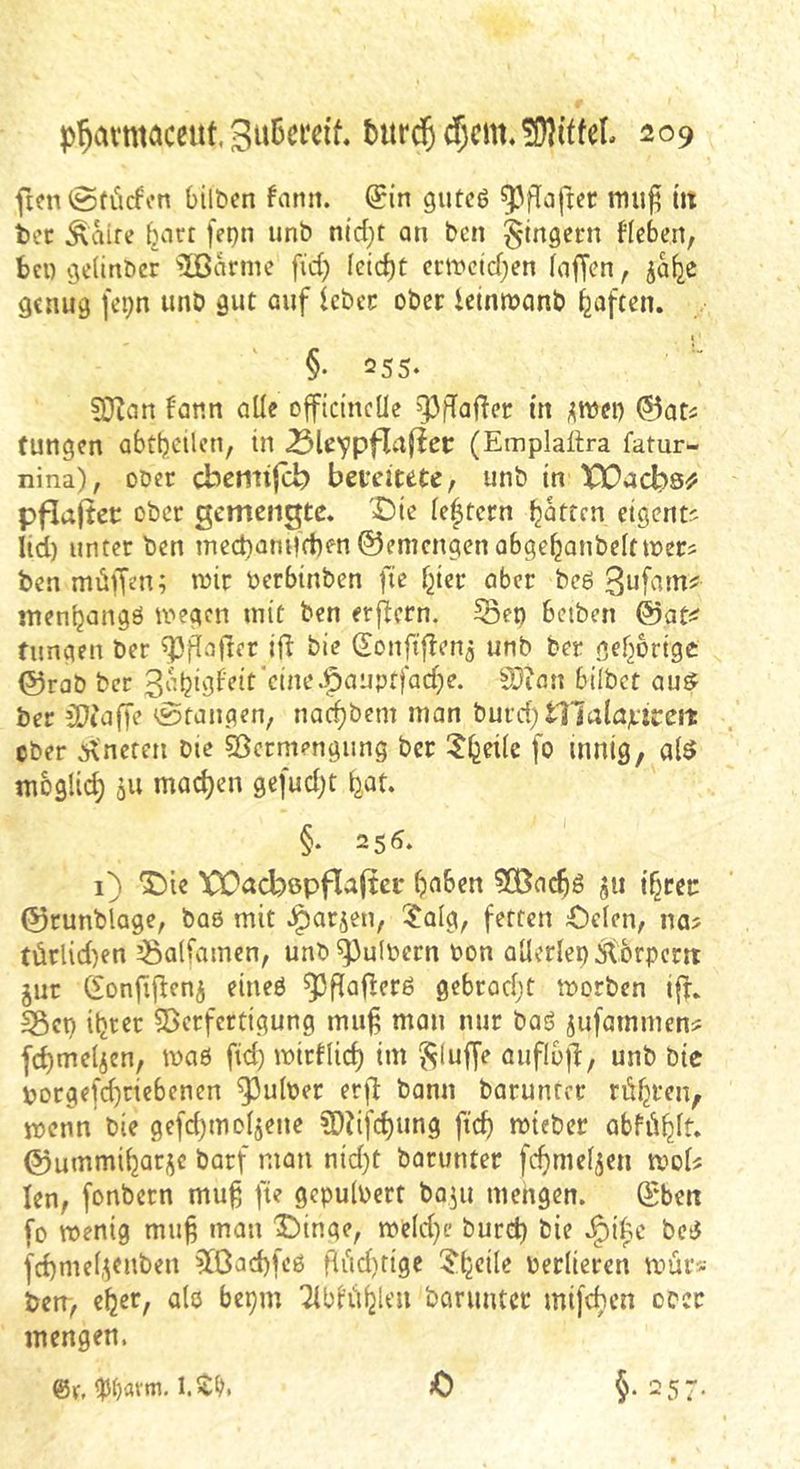 ficn @tiicfon bilben fann. (?in gutcö ^flaftec mu^ Üt ier Äaire ^art fepn unb n(d;t an bcn Ringern Heben, fccn vje(inbcr 5ßanne fid) Ieid)t ecircid;en (affen, ja^c genug fepn unb gut auf Icbci: ober ietnn?anb haften. §. 255. 9}ian f'ann alle officinelle m j^mei) ©ofi tungcn abttjeilcn, in (Emplaitra fatur- nina), ober cbemtfcb bereitete, unb in XOacbQ^ pflafter ober gemengte. 'Die le|tern Ratten eigent^ lid) unter ben mect)am|d)en ©emengen abge^anbelttber? ben müvfen; wir berbinben fte l^icr aber bcö ’^u^ciinf men^angö wegen mit ben erflern. 55ep bcibcn @at^^ fnngen ber ^pgajler i|^ bie (5!onftf?en3 unb ber gef^orige ©rab ber S)ian bilbct au^ ber COeaffe Stangen, nac^bem man burd) tl7alnrJceit ober :i\neten bie ©crmengung ber ?l^ei(e fo innig, a($ moglid; 511 machen gefud;t (jat. §. 256. 1) Die XÜacbßpfl^fter ^aben 5(Bac^g ^ii i^rer ©runblage, bae mit J^arjen, $alg, fetten Dclcn, na? türlid)en ^Balfamen, unb^ulbern bon aüerlepitbrpcm jur donfijleni eineö ^pPaf^erö gebrad;t worben iff. SÖcp iljrer SBerfertigung mu^ man mir baö jufammen? fd)melicn, wa6 fid) wictlic^ im bluffe auflojl:, unb bic porgefd)rtebenen ^ulber er|7 bann baruntrr rühren, wenn bie gefdjinoljene ?DHfc^ung fic^ wieber abfü^lt. ©ummi^arj^c barf man nid)t barunter fd)meljen wol? len, fonbern mu^ fte gepulbert ba^u mengen. ©ben fo wenig muf man Dinge, weld}e burd) bie .^i^e bciJ fd)me^enben 5[ßad)fe0 fliidttige ?b<^ile berliercn wür? beir, e^er, alö bepm TlbltiijU’u barunter mifeben ober mengen. @r, %i)oxm. 1.$^. 0 §• 257-