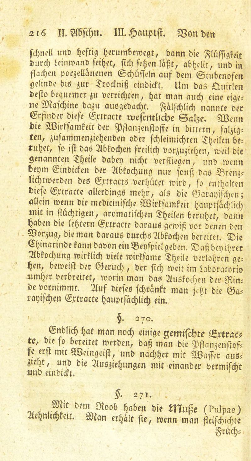 fd>ndl unb ^cftig ^cnimBcwegt, bann bic i)urd) leiriwanb feilet, ftd) fe|en la^t, ab^cür, unb in f{ad}cn porjcüanenen 0d)üiTe(n ouf bem ©tubenofen gefinbe bl6 ^uc ^‘roefnig cinbicft. Um baö C.uirim tejlo bequemer ju berric^ten, Ijat man aud) eine etge? ne ^Oiafctjinc baju au6qcbact)t. ?5olj(^({d) nannte bec €rg'nber btefe Sptracte tDe|ciitlid?e ©nl5e. 51ßeim t)ie ^öirffam^eit ber ^flan,3enfIoifc in bitrern, faliiq^ ten, öufammen^te^enben ober fd)ieimtc^ten 5^eilcn bt: tilget, fo 2lbfod)cn frci(id) borjujici^en, meÜ bte genannten $^cife babei) nic^t berfliepen, unb menn fcepm ^inbtefen ber 7(bfod)una nur fonfl baö ^^ren^s nd)tmerben beö (gjrtractö berbiitct tbirb, fo cntbalten fetefc Sbtractc aücrbtnpö mel^r, afö bic ^arapifd^en; oücin menn bie mebicintfd;e äßirffamfcit f^auptfad^lid) init in ^üdjfigen, aromatifd)en 5’^eilen beruhet, bann ?abcn bie (extern ^ptracte barauö pemig bor benen beti - 5öor^ug, bie man barauö burct)ö Tlbfoc^en bereitet, ^ie e^inariube bann babon ein 55epfpid geben, ©ag bep iijrer :2Ibfod)ung mirblid) bielc mirbfamc ?b?i(e berlo^ren ge^ ^en, bemeif} bet ©erud), ber fieg roeit im iaberarorio nmber berbreitet, morin man baö 3buöbod)en bet fHin' be bornimmt. 2buf biefeö fegranbt man je^t bie W lopifdjen (gjctracte ^auptfad;Iic^ ein. ' §. 2 70, @nblic^ f^at mon noc^ einige Qcmifebte ^£]ctvac^/ tCr b«e fo bereitet merben, bag man bie g^flan^enProfi fc erjr mtt ^eingcifl, unb nad;^er mit ^IBaffcr auös öteljt, unb bie ^iuö^ie^ungen mit einonber bermifcht «nb cmbtdt. ' ^ 271. . nr A feie muge (Puipne) Tbe^nhc^bett, 3)?an erb^ait fie, menn man fleifcbicbtc S'tüd);