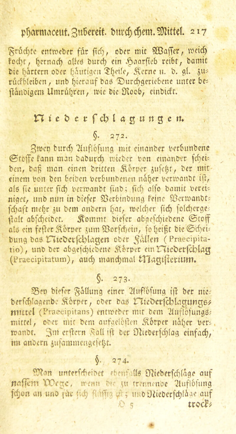 ^-röc^tc cntwcbor für ficf), ober mit 50ßa^cr, mct<^ fod}t, Ijcrnarf) aUeö burd) ein .^narfteb reibt, bamit btc hartem ober f;;.anti(?en ?^etfe, Äerne u. b. 9b rücfblciben, unb hierauf baö X)urch9eriebcnc unter be^ ftanbi^cm Unirfihten, mic bic £Koob, einbieft. n t c t) c c f cb I 4 0 im g c m §• 272. burd) Tluflbfung mit cinanber berbunbenc 0tcjfe fann man baburd) mieber ron einanber fcheü ben, ba^ man einen britten Torpor 5u[chf, ber mit einem pon ben beiben bcr&iinbenen naher Permanbt ijl, als fic unter fid) Perroanbt finb; fid) a(fo bamit bereit niaet, unb nun in biefep ©erbtnbun^ feine 5öermanbti fchaft mehr 311 bem anbern h^f/ meld)er fid) fold)cr9e; ^^alt abfd}cibct. Äommt biefer abae[d)iebene ©toff atö ein fefier Körper 511m 5ßorfcf)cin, fohei^t bie0cheü bung ba6 tnicöct'fcblngen ober (Praecipita- tio), unb ber cb9efd)icbene Äerper cm nicöerjcbldg (Praecipitatum), auch mand;mal tllagijlemim» §♦ 273. Set) biefer §aüung einer ^luffbfun^ ifr ber nie^ berfcblocienbe Körper, ober bae rZteöci*|cblngimg6^ mutel (Proecipitans) entmebev mit bem ■^iuflbfungöi mittel, Ober mit bem aufacloden Körper naher bers manbf. erfrecn ,^qü ift ber 9lieber[d;(ag einfach,' tm anbern iufamineuge|ehf* 274. '^an unterfdieibet ehenf diö 9Tiieberfd)lage auf nnflcm XT^ege, metiu r-;;- ^u rrer.neuüc !Jhifl6fung fd;on an uno {di: Ui\) f. iffta yN ; imbüfiebcrfchlii^te auf ■' 5
