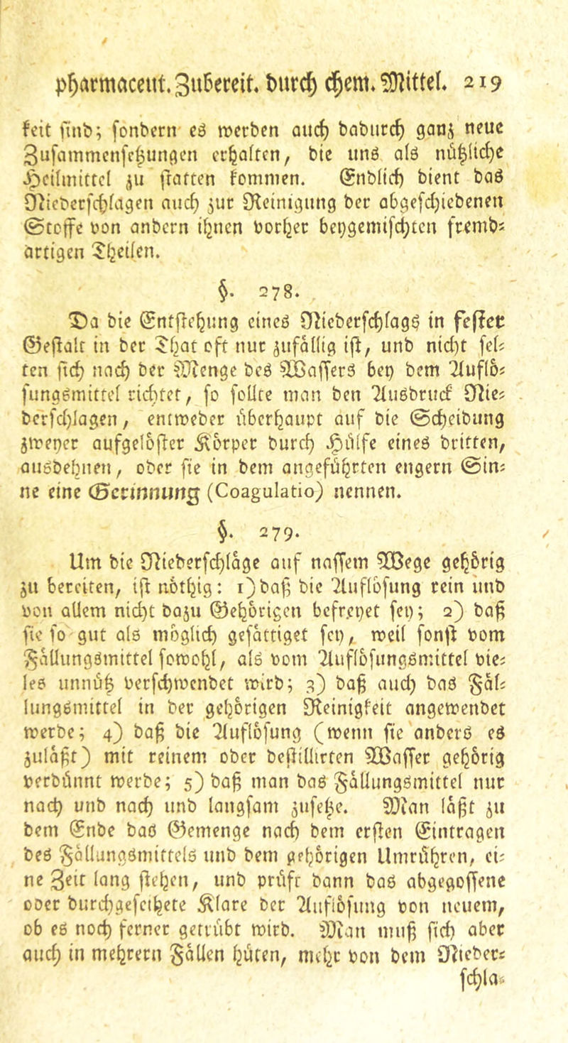 feit finb; [onbern cö werben aud) baburc^ ganj neue 3ufainmcnfc^un()en erraffen, bie unö alö nü|Hd)e Jpeilmittcl ju fratten fominen. @nblid) bient baö Oiict'erfdjfagen nuc^ jur [Reinii^nng ber ab^efdjicbenen ©tette üon anbern if2ucn borget be^gemifc^ten frembs artigen ^b^üen. §. 278. bie (Sntjlcbi^ng eincö 0^icberfd)fag^ in fefiet ©eflalc in ber 5bat oft nur jufaKtg ijf, unb nid)t fefi ten ftd) nod) ber COicnge bcö ^Kafferä bep bem Tluflbf funggmittel rid}tef, [o fcüce mem ben Tlußbrud’ S^ie? berfd)lagen, eniweber iibcrbaupt auf bie @d)cibung jweper aufgeloj^cr Körper burc^ ^iiffe etneö britten, miöbebnen, ober fte in bem angefübrten engem ©im ne eine (Bccmnimg (Coagulatio) nennen. 279. Um bie SRicberfd)(age auf nnffem 3Bege ge^brig ju bereiten, ijl notbig: i)baf bie ^luflbfung rein iinb pou allem nid)t baju ©eborigen befrepet fen; 2) ba^ fie fo gut alö mbglicb gefattiget fep, weil fonj^ Pom ^aüungömittel fotpcbt, alö Pom iluflbfungömittel Pici le6 unnu| Perfebwenbet wirb; g) baß aud) baö §ali lungömittel in ber gebbrigen Oleinigfeit angewenbet werbe; 4) baß bie 21uflb[ung (wenn fte anberö eö julaßr) mit reinem ober bejliliirten 3ßaffer gebbrig perbünnt werbe; 5) baß man baß §aüungömittd nur nach unb nad) unb langfam jufe^e. SOian faßt jii bem ®nbe baö 0emenge nach bem erjlen (gintragen beß ^ollungömiftelß unb bem gebbrigen Umritbren, cü ne 3^it lang flebcn, unb prüfr bann baß abgegoffene 00er burd^gefcibete Äfare ber Tliifibfung Pon neuem, ob eß nod) ferner getrübt wirb. ^i)ian muß ftd) aber auch in mebrern fallen büren, nubc Pon bem fllliebec« fcblas