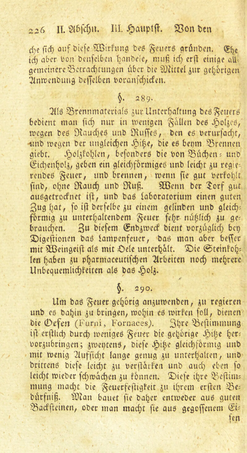 cf)c fid) auf btefc ^rßirfiinö fce^ §euerg qrönbcn. (^{je id) aber bon bcnfelbcii tjanbeic, muß td) crjl c^ni(^e üU- gemeinere ^ccracbtiingcn vibcr bte ^jiittel ^ur gehörigen ?lmt)enbung be|Jclben boranfd^iefen. 2 89- THä Srcnnmntcriafö jur Untcr^afüung bcö?5euer6 fcebient man fid) mir in wenigen fallen beö wegen beö [Kaud)eß unb SUiffeß, ben eß bernrfad}f, -nnb wegen ber nng(eid)en ^i|e, bie cß bei)m 55rennen giebf. .Jiol^fol^Icn, befonberß bie bon 5Söd)en; unb (^ic^en^olj, geben ein g(eid)forniigeß unb (cicl)r ;^u regifi renbeß §euer, unb brennen, wenn fie gut berfoblt finb, ebne 3laucb unb DIu^. 933cnn ber ?orf gut außgetroefnet ift, unb baß laboratorium einen guten 3ug bat, fo ifl berfelbe ju einem gefinben unb gfeid)^ förmig ju unterbaltenbem §euer febr nu^fidb ju ge^ braudjen. biefem Snb^weef bient vor^iigfid) bep 2)igefrtonen baß iampenfeuer, boß man aber beffer mit SBeingeifl a(ß mit Oele unterbalt. S)te @teinfobs Icn haben ju pbarmaccutifeben wirbelten noch mebrerc Unbequemlid)feiten alß baß 0 §. 290. Um baß §euer gehörig anjuwenben, regieren unb cß babin ju bringen, wobin eß wirken feü, bienen bie 0ofefl (Fumi, Fornaces). ift erjllict) bureb wenigeß §euer bie gehörige oor^ubringen; jweptenß, biefe J^i^e glcicbfbrmig unb mit wenig 2tuffid)t lange genug jii unterbaltcn, unb brittenß biefe (cid}t j^u Perjitaifeii unb and) eben [0 leid)t wieber fd;wai^en ju fbnnen. Diefe ibre ^')ejliim mung mad}t bie §euerfefitgteit ju ihrem erfien 35e; bürfni§. ^DZan bauet fie baber entweber auß guten ^^adfteinen, ober man macht fic auß gegoffenem