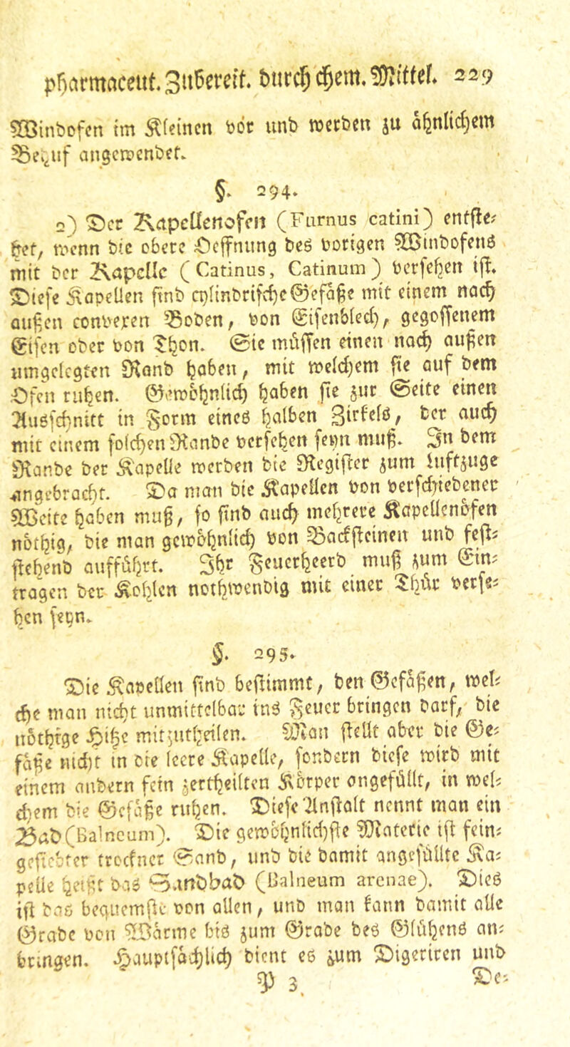 SBinbcfcn im Steinen not unb iuteben ju nfenMje'” ^ei^uf angcipenbef. §. 294‘ 2) ^cr KctpcUenofcn (Farnus catini) cnffle^ &ef, roenn t>ic obere Ocffniing t)cö borigen ?G5inbofenö mit t»cr 2\apcllc (Catinus, Catinum) berfef^en tjl* ^iefe 5'lapeUen ftnb cblinbrifc{)c0efa§e mit einem rtcic^ auf.cn conbexen 55oben, bon Sifenbied), gegoffenem eifen ober bon tijon. 0ic müffen einen noc^ au^en iimgclcgien S^onb ^aben / mit meld^em fie auf bent •Ofen rillen, ©emb^niid) ^jaben fie sur @eite einen !Kuö[d}nitt in falben mit einem fo(d)en^Kcmbe betfe^en fenn mu^» 3n bem $Kanbe ber Kapelle werben bic megifter sum inftjuge 4ingebrac^f. man bic itapeHcn bon berfdnebener 5Bcite ^cben mu§, fo ftnb aiic^ mef^rere ^cpcllcnofen not^ig, bie man gewo^nfid) bon ^adflcinen unb fefls ftehenb auffiifjrt. 5br ^eucr^eerb mu^^^um Sim tragen ber Äcf^len notfiwenbig mit einer 4bür bcrfsi ben {epn. 5. 295- “Oie Äapcüen ftnb beflimmt, ben ©efaj^en, mh d)c man nid}t unmittelbar inä geuer bringen barf, bic nottjfge ^i^c mit^utljeilen. CÜtan (teilt aber bie 0Ci fci^e md)t in bie leere Äapelle, fonbern biefe wirb mit einem mibern fein jert^eilten Äorper cngefüllt, in mU d^em bie ©efa^e ritten. 3bie(e '21nftalt nennt man ein (Balneum), ^ic gewßbnlid)fte ?Q?atctie ift feini geftebter treefner 0anb, unb bie bamit angefülitc pelle 'gcijit ba» ‘^.mbbaö (Balneum arenae). 'S)ieö ift baö beguemftc bon allen, unb man bann bamit alle 0rabc bcn ^Bkme biö jum 0rabc beö ©lüljenö am bringen. Äauptfadjlid) bient c6 &um Sbigeriren unb sp 3.