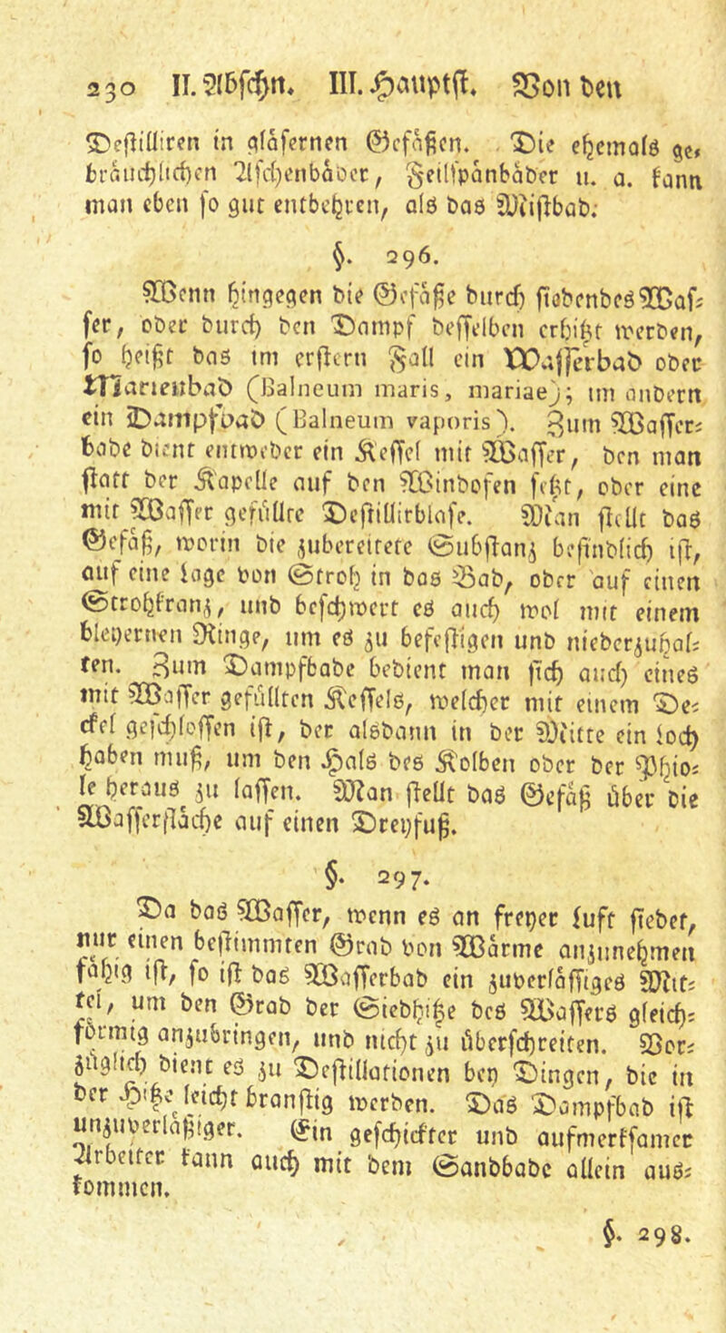 ^efltütren in ^fafcrnm ©cfnficn. X)ie e^emofö 5c, fcrauct)(id)fn '2lfc()enbaDcr, geüfpanbabcr u. a. lanti man eben fo gut entbe^ten, qIö baö ^Diiflbab; 5. 296. ?Q3cnn hingegen bie ©efage buref) ftobenbeö^ODafj fer, ober burd) ben Dampf beffelben erbiet merben, tm erfiern ^a(I ein XX>aj)erbab ober tnaneilbaö (Balneum maris, mariae); im nnbern ein iDnmpjruaC) ( Balneum vaporis\ ^um Gafferj babe bient eimpebcr ein Äeffel mir 5Gßaffer, ben man jlatt ber Äopclle auf ben ^Ginbofen fiftt, ober eine mir pa^aiTer geffiürc DeftiÜirblafe. ?Oian jlcUc baö ®efa|5, merin bie ,^ubereifete @ubflan,5 befinb(id) ifl, öuf eine ioge bon ©troi} in baö ^ab, ober auf einen ©trobfran^, unb befebmert cö auch mit einem blepernen Dringe, um eö 311 befcfligen unb nieber^ubaf; fen. 3um Dampfbabe bebient man )tch aucl) eines mit 503affcr gefuKten Äeffeiß, meld)cr mit einem Dei cfel ge|cI)foffen ifl, bcc alebann in bec SDiitte ein ioeb haben mu^; um ben J^alö beö Kolben ober ber le heraus^ 311 (affen. S«an fleüt baS ©cfag über bie ^löaffcr(lache auf einen Drepfu^. §• 297. Da boö ^Baffer, menn eS an freper fuft fiebet, mir einen be)limmten ©rab bon ^:S3arme an3unehmen fapig ifl, fo ifl t>Qg 5Öafferbab ein 3uber(afftgeö Sjjif. tei, um ben ©rab ber ©icbhi^e beö 5BajJers gleich; tormig an3ubringen, unb nicht 311 überfchreiten. 95or; jügltch bient es 311 DefHIlarionen bep Dingen, bie in t»er leicht branjlig merben. DaS Dampfbab iü un3Uberlagtger. (f(n gefchiefter unb aufmertfamer ^rbeitcr fann auch niit bem ©anbbabc allein auö; fommen. 298.