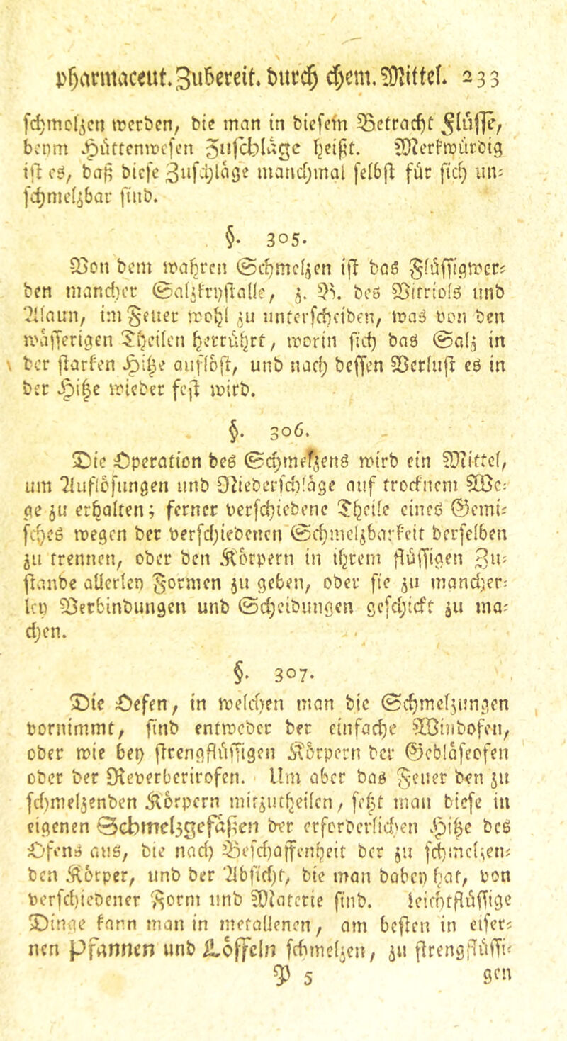 fc^mcl^cn ircröen, bic man in biefcfn ^ctrac^t bcnm .^üttcnmcfcn Ijeifit. fÜicrfroürbig i|l c6, bap bicfc 3ufd;la3e manc[;mal [eI6f^ für ftd) iuij [c^nic^bai- finb. §• 305. 33on bcm mabrni (Sc^mc^en ijd baS ben inandH’r 0a(d'ri)fiaüe, 5. bcß S5ifrio(ß unb ‘^Ifaun, ini^fuec mucrfcbnben, maß imn bcn mafferigen 5'(>nlcn ^.v’crütjrt/ mortn fic^ baö @0(5 in bcr fiarfen aufioft, unb nad; bcffen Sßcrlufi: cö in bcc ^i|c micbet: fcjd mirb. §. 306. Sbic 4!)pcrotion bcß 0c^mcfjcnß mirb ein ^^littcf, um Tluflcfimgcn unb 97iebci-fd)!agc auf trorfnem 5Ö5c: pe ju erhalten; ferner uerfd}iebene ^Jf^eile cineß ©emii fc^cß megen bcr berfdjiebencn @c^mclibarFeit berfelben jii trennen, ober ben .‘körpern in ifjrem ^anbe aUerlen formen 511 geben, ober fie ju mandjer; Icp ^Setbinbungen unb ©d^cibungen scfd;tcft ju ina^ d;en. §* 307- “Die Äefen, in meld)cn man bic 0d)mef5ungen bornimmt, finb entmeber ber einfache ?bötnbofen, ober ibie bep jTcengfiiffigen ^tbrpern bcr ©eblafeofen ober ber Dicbcrbcrirofen. Um aber baß fd)me(3enbcn Äorpern mirjut^eilcn, [e|t mau bicfc in eigenen 0Gbmel3C3efa|;en bvr erfcrbcrlid'cn bcß £>fenß auß, bie nad} ^efd)a|fenljeit bcr ju fcfmcl^eiu bcn 5^6rper, unb ber '2ibfid)f, bie man bobcp fat, bon bcrfcficbener ^orm unb ?0iarcrie finb. ieidHfiiffigc X)inge farn man in metallenen, am beflen in eifeci nen Pfannen unbiloffcln fcbmelicn, 311 flrengidiiffi^ ^ 5 9fn