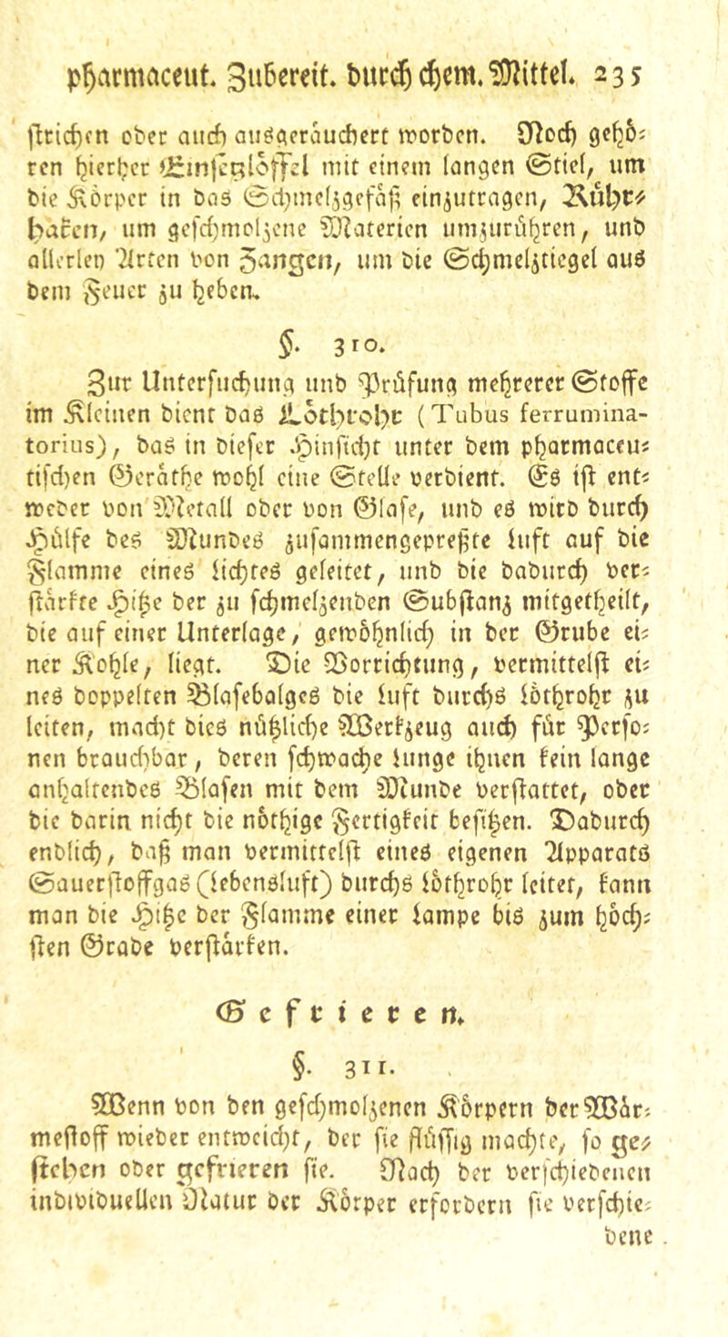 )lricf)fn ober aiicf) au^^craudicrt irorbcn. rcn ^icrl;cr »irinjcRloffsl mit einem fangen ©tic(, unt bie 5\6rpcc in bas 0cl;mc(5gcfa|; ciniutrngen, Äul)C« ^accH/ um gcfd^mol^cne ^?atertcn umjurii^ren, unb aücrlen ’21rrcn bon 5^'^ngcn, um bic ©c^mcl^ticgef aus bem i^eucc gu Ijebcm §. 310. 3ur Unterfliegung unb 93rüfung mehrerer @toffe im .^leinen bient baS iLotl)fcl)C (Tubus ferrumina- torius), baS in biefer .'pinfidjt unter bem p^armaccu« tifd)en 0erat^e roo^I eine ©teile bcrbient. @S ijl ent^ meber bon 9}Zetall ober bon ©lafe, unb eS mitb bureb Jpülfe bes S}^unbeS ^ufammengeprejite hift ouf bie flamme eines iiebtes geleitet, unb bie baburef) ber^ fiarfte J^i^e ber 511 fcbmel^enben ©ubj^an^ mitgetljeilt, bie auf einer Unterlage, gemo^nlid; in ber ©riibc eb ner Äb^le, liegt. 3Dic QSorriefttung, bermittelfi: eb neS hoppelten ^lafebolgeS bie iuft burd)S iötbrobr p leiten, mad)t bies nübUd)e ^erfj^eug aud) fiir ^perfoj nen braud)bor, beren [cbma^e hinge ibnen fein longc anbaltenbcS 55lafen mit bem SOtunbe berjfattet, ober bic bariti nid)t bie nbt^ige ^ertigfeit befiben. X)aburd) enblicb/ ba^ man bermittclfl eines eigenen 2lpparats ©auerjlolfgaS(lebcnSluft) burebs ibtbrobr leitet, fann man bie J^i|c ber flamme einer kmpe bis ^um b&cf)' flen @rabe berj^arfen. (Bcftietcn^ §• 3^1* 5Benn bon ben gc[d)mol5enen Körpern ber5[Bärj meiloff mieber entmcid}t, ber fie ilüffig maebte, [0 fteben ober gefrieren fie. O^oeb ber berfebiebenen inbibibueUcn ölatur ber Äorper erforberu fie berfcbic^ bene.