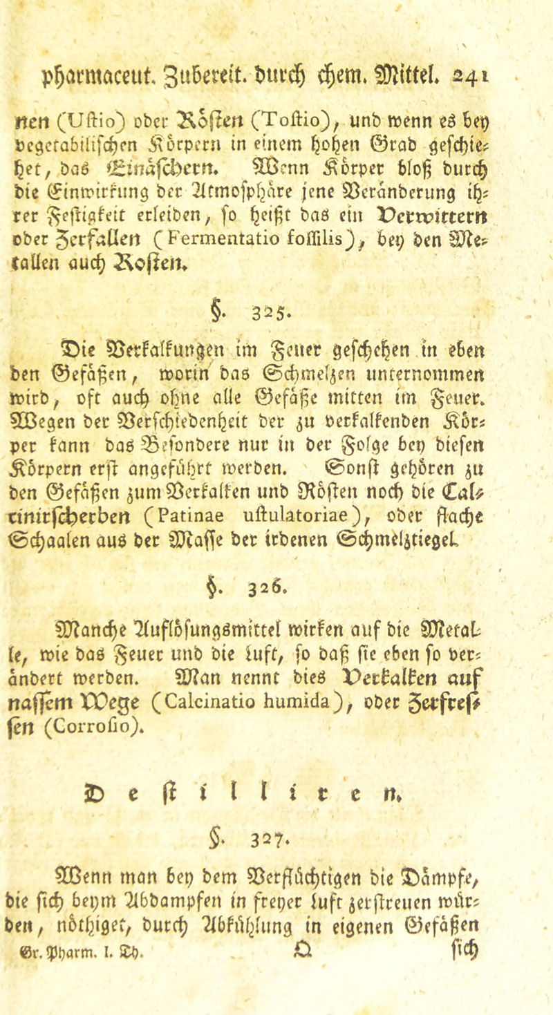 ncn (Uftio) obcf Äoflm (Toftio), unb wenn eö be^ öcgcfabilifc^fn ixorpern in einem bc'b^n ©rab 9efd)te? ^et, baö ^Zitiafcbctn* 5ß$?nn Körper bfofj bucc^ btc (^imrirhrng ber 2Ifmofpl2arc jene Söeranbcnmg rer ^eftipfeit erieiben, fo ^ei|;t baö ein X>crtx?ltterit ober 5crfallejl (Fermentatio foffilis}^ bep ben tflüen fluc^ ivePem §• 325. ^)te 55erFaIfuitäen im §cuer gefc^e|en in eben ben ©efo^en, worin baö ©cbmef^en unternommen wirb, oft aud^ ohne alle ©efaf^e mitten im g^euer. 5DBepen bet S5erfcf)ieben^eit ber ^u oerfalfenben J^6rs per fann baö 35efonbere nur in ber 0olpe bex) biefen ^5rpern erjl anpefiibrt werben. 0onfi it* ben ©efa^en ^um^Becfalfen unb D'toflen noch bie €aU tinitfd^ttben (Patinae uftulatoriae), ober fladje ©c^aalen öuö ber SDiaf^e ber irbenen @c^meljtie0eL §. 326. C0?anc^e Tluflofunpömittel witfen auf bie S)?etab le, wie baö ^euec unb bie luft, fo ba^ fte eben fo Per? anbett werben. SD?an nennt bieö X>ctboXhn üuf nafjem XX)ege (Calcinatio humida)^ ober jen (Corrofio). 5D e (i i l l t t c ft* 5- 327. SGenn man 6ep bem S3etffdc^tlpen bie 5)ampfe, bie ft£^ bepm ^Ibbampfen in frepet iuft jetflreucn wör? ben f nbtl^ipet, burclj TibfiU^lung in eigenen ©efa^en er.qjparm. I. S£b. O fic^