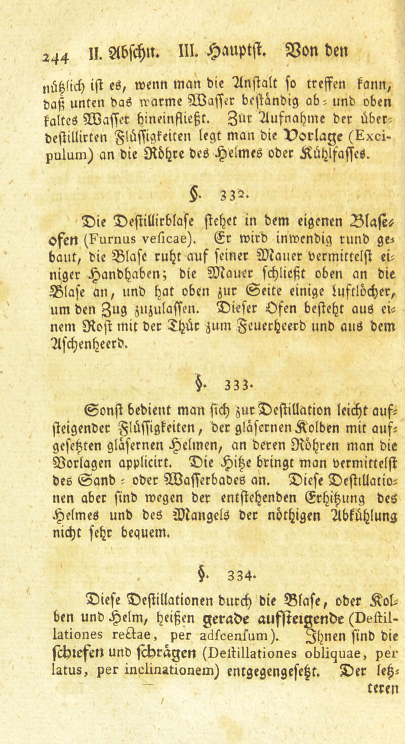 iiü|ftd) t(l eö, wcntt man bic Tinf^aU fo treffen fonn, ba^ unten ba6 reormc 3ßaffer bcflanbig q6j unb oben ^alteö 5ßaffet bineinfUc§t. 3iir 2lufna^me ber übec^ befliUirten §l6ffii?Fetten legt man bie X^orlagc (Exci- pulum) an bic Sil6^cc beö J^elmeg ober itöljtfalfcö. §■ 332. ^ie 3^efltUirb(afe ficket in bem eigenen Blafe# ofen (Furnus veficae). (£r mirb imoenbig runb ge# baut, bic 55lafc ru^t auf feiner SDJauer bermittdjf ei? niger ^anb^aben; bic SO^auet fc^Iic^t oben an bic SSlofe an, unb ^at oben jur @eite einige luffloc^er, um ben 3«9 S^iulaffen. S^wfer Ofen befielt au6 ei^ nem SKof^ mit ber SIjüc 511m Seuer^eerb unb auö bem Tlfc^en^eerb. 333* 0onf^ bebient man fic^ §ur ^)ejfillation leicht auf? f^cigenber §lüffigfeiten, ber glafcrnenÄolben mit aufs gefegten glafernen J^clmen, an beten Dbb^ren man bic söorlagen applicirt, Vie bringt man bermittelfl beß @anb j ober 3OöafTerbobc0 an. ^iefe 2)efFiUatios nen aber finb wegen ber entfle^enbcn (Sr^i^ung beö .^elmeö unb bcß ^Jangelß ber not^igen ilbfdl^lung nic^t fe^r bequem. 334* X)iefe ^)efliUationen burc^ bie 55lafe, ober Äoti ben unb J^elm, Reifen gcra^c auf)^clgen^c (Deftil- lationes reftae, per adfcenfum). ^Ij^en finb bie fcbtrfert unb fUjragcri (Dellillationes obliquae, per latus, per inclinationem) entgegengefcif. ®er lep ~ teren