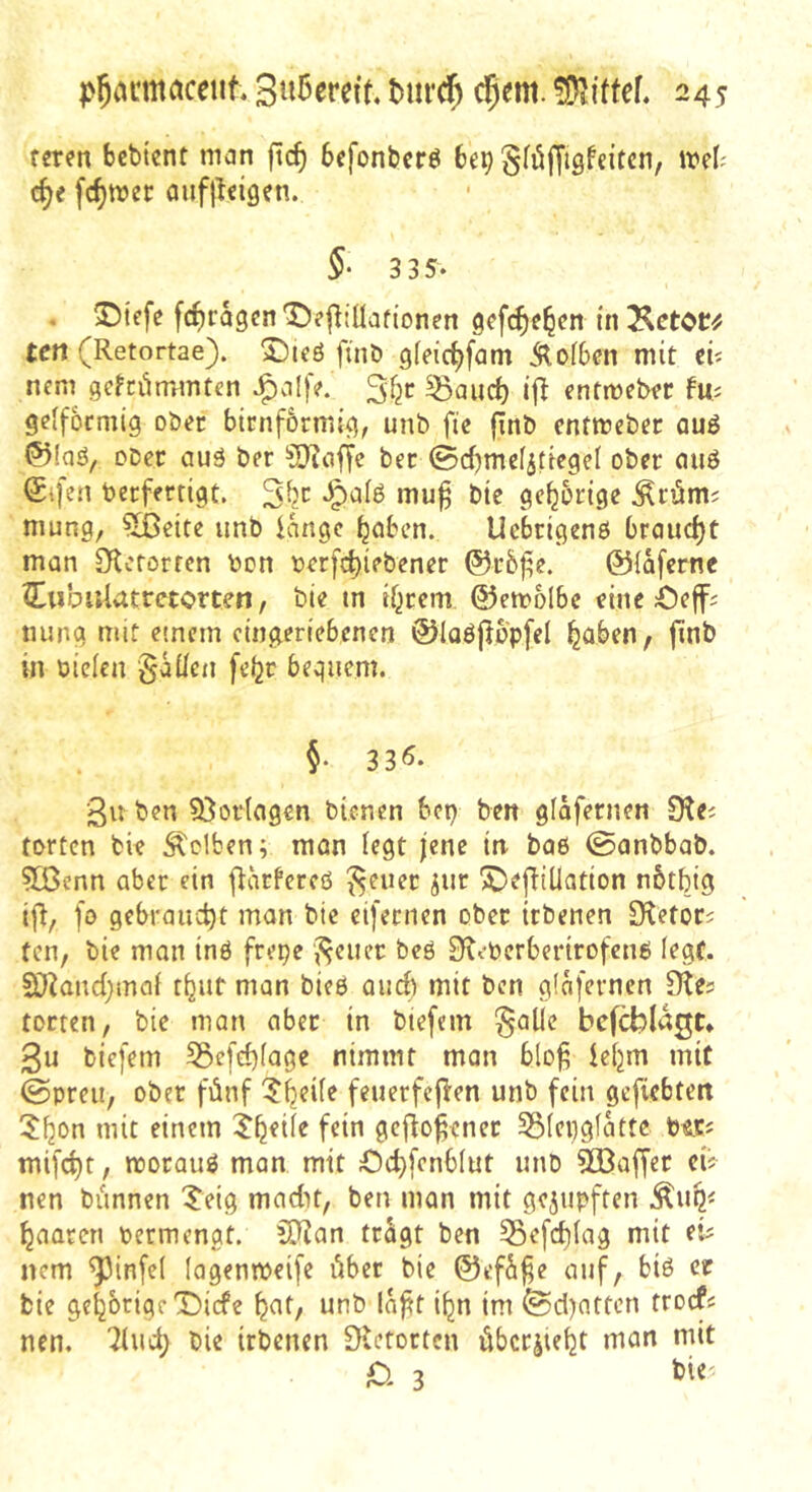 reren bcbtent man fic^ 6efonbcrö bo) gföfftQfeitcn, irel^ c^e fermer aufjleigen. 5- 3 35- . 5!)tefc fc^ragen t)?|^!Üafionen tn ten (Retortae). 2)icö ftnb gfeic^fam Äofben mit cü nem gefciimmtcn J^aljV. 3fjr ^aud) i|^ entmeb« geffoemig ober bimförmig, unb ftc finb entmeber auö ®Iaö, ober auä ber ^O^affe ber ©rf)mcfjtiege( ober ciuö (£ifen berferrigt. mu^ bie gehörige ^röm? niung, ^ßeite unb lange ^nben. Uebrigenö braudjt man 0^crorren bon berfc^iebener ©iaferne CiibiiUtretorten, bie m rf^rem ©emolbc eine beff^ tiung mit einem eingeriebenen ®Iaöflop[el ^aben, finb in biclen gäüeii febr bequem. §. 33Ö. 3n ben 53ortflgen bienen bep ben glafetnen Oia forten bie Selben; man fegt jene in baß 0anbbab. 9Benn aber ein fKirfereö ^euec jur 5DeftiÜation nbtbig ifi, fo gebraucht man bie eifemen ober itbenen IRetors ten, bie man inß frepe '^cuec beß 9iebcrberirofcnß legt. SOZandjmai rbuf man bieß aud^ mit ben glafcrnen Dte? torten, bie man aber in biefem §alle bcfcblagt* 3u biefem 53efebiage nimmt man blo^ lefjm mit (Spreu, ober fünf ?^eife feuerfcjlen unb fein gefiebteit 3!l20n mit einem gef^o^cnec 351epgfatte bs.es mifdjt, morauß man mit Odjfenbiut unb 50Öaffer ci? nen biinnen Xeig rnadn, ben man mit gerupften Äups paaren bermengt. 5Ran trügt ben 55efd)(ag mit eis nem ^infe( lagenmeifc übet bie ©efü^e auf, biß er bie gehörige T)icfe ^af, unb la^t i^n im fedjaften troef« nen, bie irbenen Dletortcn übcrjtebt man mit jQ 3