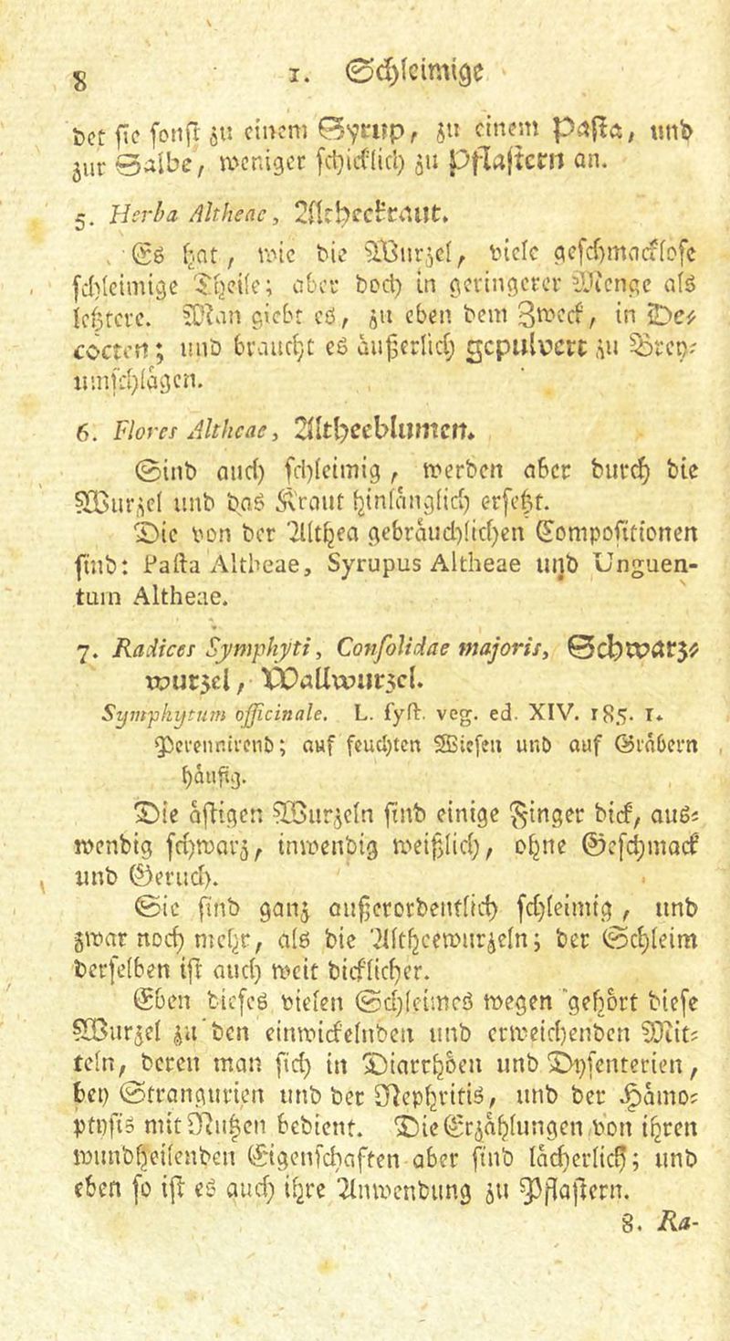 t)ct fic fcnft ö» dncm Byrup, jii einem tmb 5ur 0albc, weniger 511 ppa(tcni an. 5. Herba Altheae, 2nrhec^rt1Ut:. . fjat, ve>ic tie tick gcfcf)macfkfc [d)(cimigc '■Jtjeik; abci’ bod) in geringerer ilü'cngc ak Icotcrc. SD^m giebt cö, qU eben bein , in ^e'y cocti'ti; nnb brauche e6 auj3frlid; gepulvert ,^n ^rco? iinifd)(agcn. 6. Flores Ahheae y ©inb and) [d)(cimig , tt>erbcn aber burci^ bte sXBur^d unb boö Girant {jinfangÜd) er[e|t. ©ic ton ber TKt^ea gebrauddid^en ^ompofitionen finb: Palla Altheae, Syrupus Altheae lujb Unguen- tum Altheae. 7. Raiiees ’Symphyti y Cotifolidae majorisy Bcbu?dt*5^ TOursel, Vballwiir5cl. Sympkytum oßicinale, L. fyfl. veg. ed. XIV. r85- I* QSevennivenb; auf feuerten SSSiefeu unö auf ©rabern baufig. 5Dlc ajligen ^ur,^cln finb einige Ringer bief, außs jtenbig fd)n)ai'5, tmtenbig meifdid;, o^ne ©efebmaef unb ©erud). ©ic finb ganj anfjerorbendid) fd)kimtg , unb gitar nod) mebt; ak bie 'dftbeemiir^cln; ber ©c^leim berfeken ifr and) rteit bicflicber. @ben biefeö tiekn ©d)(cimcö ttegen gehört biefe ^GBurjel ^u’ben eirmndelnbcn unb critcid)enbcn ?0iitJ teln, bereu man fid) in SDiarrboen unb 5>i}fentericn, bei) ©trangurien unb ber [flepfjritiö, unb ber J^amo; ptpfio mit Ovulen bebient. ©ie^cja^hingen .ton i^ren itiinb^eifenben ©igenfebaften aber finb Iad)crlic^; unb eben fo ifl es? aud) Ü2re 2lintenbung 511 93[laftern.