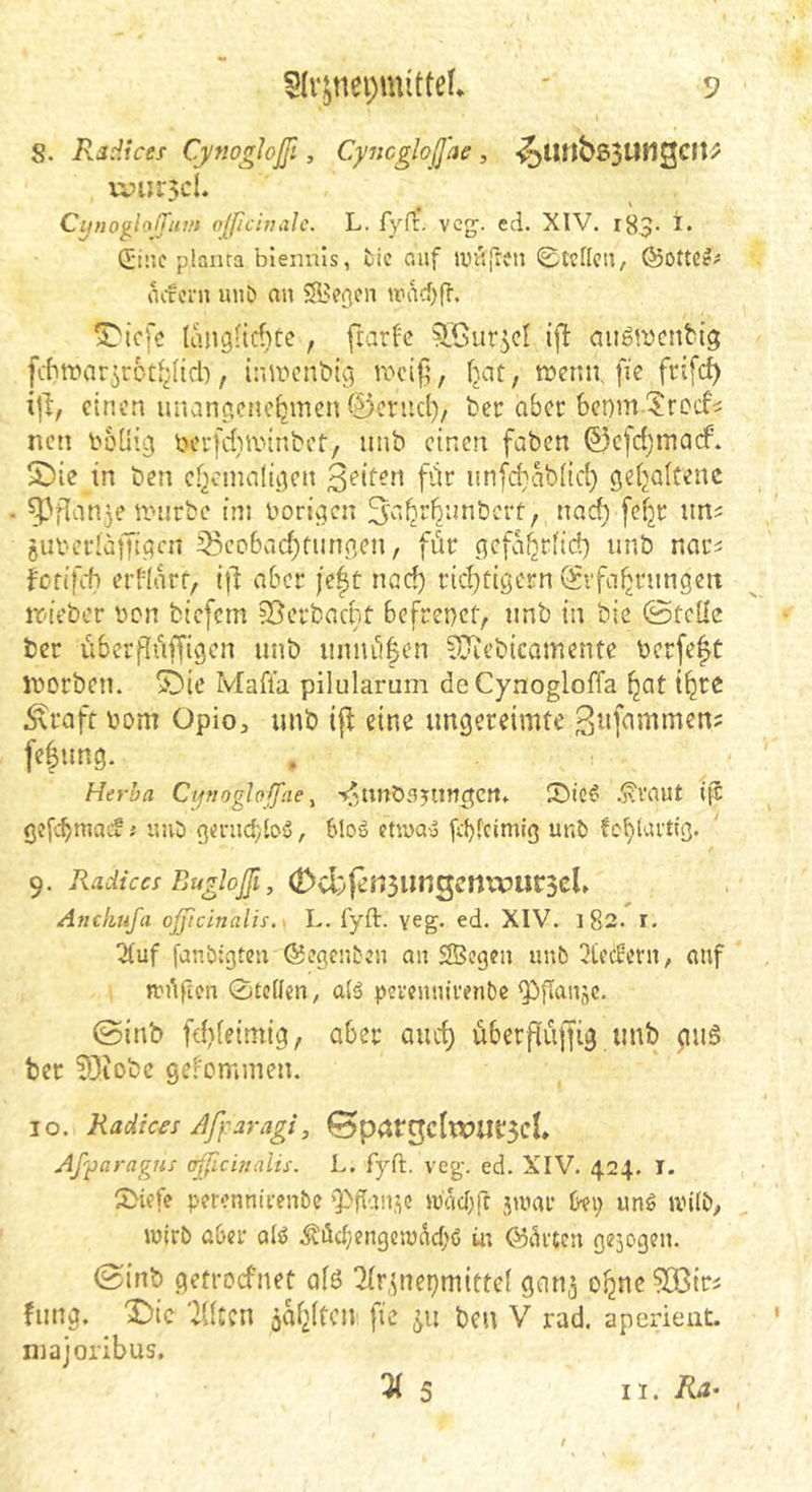 S. Radices Cynogtoßi, Cyncgloß'ae, -^ItnbsSUligcitP ivurscL CijnoglolTum fl[ficinah. L. fyfr. vcg;. cd. XIV. 183. i. Cii’.c plaiua biennls, fcic csaf luvijieti 0tcllcii, ©ottCe;* acccni uub nn wad)fT. (angHcficc, fiart'e ^.Cur^cl ijl: aiigwcnbtg [ditvar^rotJ^nd), inifcnbtg tt'cifi, (jat, mctm, fie frifc^ i]d, einen unanoiene^mcn ©cnicl), ber aber benm ^ro'i^ nen bbüig berfdiiinnbcf, unb einen faben (53c[d)inacf. 5)ie in ben ef^cmaliiicn f’di* nn[d;abüd) geijalCenc ^.'flanje nnirbe im boriqcn ^a^r^nnberf, nac^ fefjr un^ oUi-erläfTtiicn 35cobad)fimnen, für gefa^riid) unb nar^ forifit) erdarf, aber je|t ned) rid)tiöern (Erfahrungen it'tcber Den btefem ^erbacht befrenct, unb in bie ©teile ber überflüffigen unb unuii|en tOiebicamente berfe^C iborben. ^ie Maft'a pilularum de Cynogloffa hat ihre .^raft bom üpio, unb i|^ eine ungereimte 3«fbmmen? fefung. Herba Cipoghffae ^ -i^tinös^ungctt* .^vaut iji g?f(^macv s ir.iJ genidyloS, 61oä etivoy fd)I'ftätig unb fchlurdß« 9. Radiccs Eugloßi, (DvbIensiingcrtxvucscU Anckufa oßicinalis. . L. fyft. yeg. ed. XIV. 182. r. 5Iuf jdnbtgten ©cgcnbeii an SScgeit unb fledern, auf nuiften 0tcllcn, alä prrenuiretibc ^flaitsc. ©inb fd)feimig, aber auch überftüffig unb guö bet fOiobe ge.^ommen. 10. Radices Afyaragi, ©prirgctwiirgcl» Afyaragus cßichialis. L. fyft. veg. ed. XIV. 424. I. 0iefe perennirenbe 'Pftause ibaebfr 5unu’ U\) ung anlb, wirb aber ol^ .5vüd;engcn)dch(5 üt ©arten gezogen. ©inb getroefnet afö 2Ir,ine^mitte( gan^ ohne ?Q3tri fung. ^ic ‘illten öahltcn fie ben V rad. aperieut. niajoribus. 5 II. Ra~