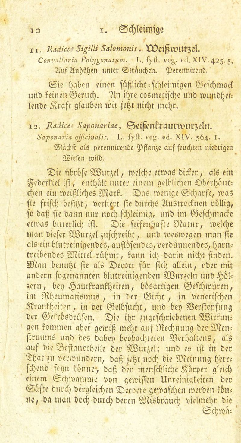 11. Radices Sigilli Salomonif y XX)cifiu?Ut*5cl, Convallavia Rolygonatitm. L. fyft, veg. ed. XIV. 425. 5» ',Huf untci* 0ti‘i\u^eit. Q>erennircni>.' 0ic f;‘a6cn einen füfj(id)t;fc^fetm{gen ©efdimaef imb feinen ©eriid). ?ln i^rc coömcti[d)c unb iDunb^e'ii lenbc .^raft glauben nni* jel^t nid}t me^r. 12. Radices Saponariae, ©ci^n^trnuttvurjcltt, Saponaria ojjichialis. L. fyft. veg. ed. XIV. ,«i64. I. SBad)(l pei’cnnii\’nbc 5>Panje auf feuebum niebi'igen SBiefen tuilb. X5ie fi'Srofe 5®iir,5e(, ivelcbe etwas bider, als ein ^cberfiel i)d, enthalt unter einem gelblid^en ^berbauti ri}en ein weifdidjeS 'ilJcarf. 5DaS wenige @d)arfe, was fie frifeb befibt, berührt fic burd)S‘ilustrc'd'nen boliig, [0 ba^ fte bann nur nod) [d)lcimig, unb im 0cfd)mad’c etwas bitterlid) i(l. 3i)ie feifen^afte Oiatur, weld)e inan biefer ^öur^el jufebreibt, unb weswegen man fie als ein blutreinigenbeS, auflofenbeS, berbiinnenbeS, barn^ treibenbeS Sliittel riibmt, fann id) barin nicht ftnbcn. SDian benu|t fte als X^ecoct für fid) allein, ober mit onbern fegenannten blutreinigenben 533ur^eln unbJ^ols gern, bei) J^alitfranfbeiten, bbSartigen (5)efd)würen, im ^KbeumatismuS , in tcr @id)t , in benerifeben Ädanl'beiten, in ber @elbfud)t, unb bet) 5ßer)ftopfung ber ©efroStrüfen. 'J)ie ibr jugefebriebenen ^Birf’un« gen fommen aber gewi§ mehr auf 9^ed)nung beS5.jieni ftruumS unb bes habet) beobad)teten 53erbaltenS, als auf bie 5r;eflanbtbei!e ber Söurgcl; unb eS ij'i in ber '?btit gii berwunbern, ba^ )'el3t nod) bie ^Tieinung fd)enb feim fonnev ba§ bn* menfcblid)e .Körper gleich einem ©ebwamme bon getniffen llnreinigfciten ber ©afte burd) bergleicbcn 'Decocte gewafchen werben foui tie, ba nion beeb bureb ^<^tcn E0?i6braucb vielmebr bic
