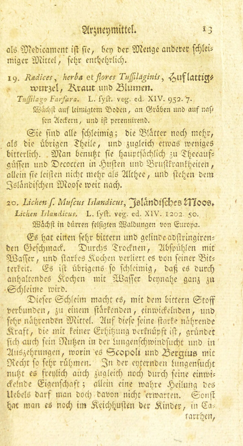 olö 03icbicanicnt ijl ftc, 6ei; bcr 5Dicngc anbcrct: migcr iDiitccI, fc^r enrbcfjrlid;. 19. Rddices ^ hcrba etfloref Tiißiläginis^ ivnrael, l\vaut unb Slumert. Tnßilago Farfar'a. L. fyft. veg. ed. XIV. 952.'7- 5Bdc*)|! auf Icimigtcm ^obcu, an fördOcn unb auf naf« fcn 2l’ccfcrn, unb pei-ennivenb. (Sic finb alle fd)Icimig; bie Sßldtfcr nocf; mc^r, ölä bic übrigen 5^ci(e, unb ^ugletcf) erwäg wenigeö bittcr(id). . 5??an benu|t ftc böupr[dd)Hd; ju ^bccaufs griffen unb X)ecDcten in v^ujlen unb ^ruldfranfbeiten, oUein fie felllen nid)t mehr afö ^2Ut^ee, unb flehen betn 3s(dnbifd;en lOioofe weit nadj. 20. Lichen f. Mufeus Islandicm^ tT7006* Lizhen Islandicza. L. fyft. veg. ed. XIV. 1202. 50. SSdehff in burren fefftgten SBalbungcn non Suropa. f)at einen fe^r bittern unb gefinbeabflringireni: ben ©efdjUKicf. *iDurd}g '^^roefnen, Tlbfpübfen mit ?[ßaffcr, unb fiarfeg Ä'üd)en verliert eg bon feiner 3S5iti terreit. (?g i'd übrigeng fo fd)(eimig, b<i^ eg burc^ Qubalrcnbeg 5tod;cn mit Gaffer bepnn^e gauj 511 ©d;[eime wirb. X)iefer ©chieim mcid)t eg, mit bem bitfern 0toff berbunben, 511 einem ftdrfenben, einwid’elnben, unb fefjr nabrenben ?0utte(. '2(uf biefe [eine flnrf? ndbrenbe .^raft, bie mit feiner (Si’bihung berfuüpft ifr, grünbet fid) aud) [ein Otuben in ber iuugenfd)winb[ud)t unb in 2Iug^ebrungen, worin eg Bccpoli unb 23ergiU6 mit S^ed;t [0 [ebr rühmen. 3” ber epternben fungenfud)t nu|t eg freplid) auch äug leid; noc{; burd; [eine einwi« d'einbc (Sigen[d)nfr; gUeiii eine wahre .§eilung beg Uebelo barf man bod; bobon nicht erwarten. (Sionjl bat man eg nod; im Äeid;buflen ber .Siinber, in farrben,