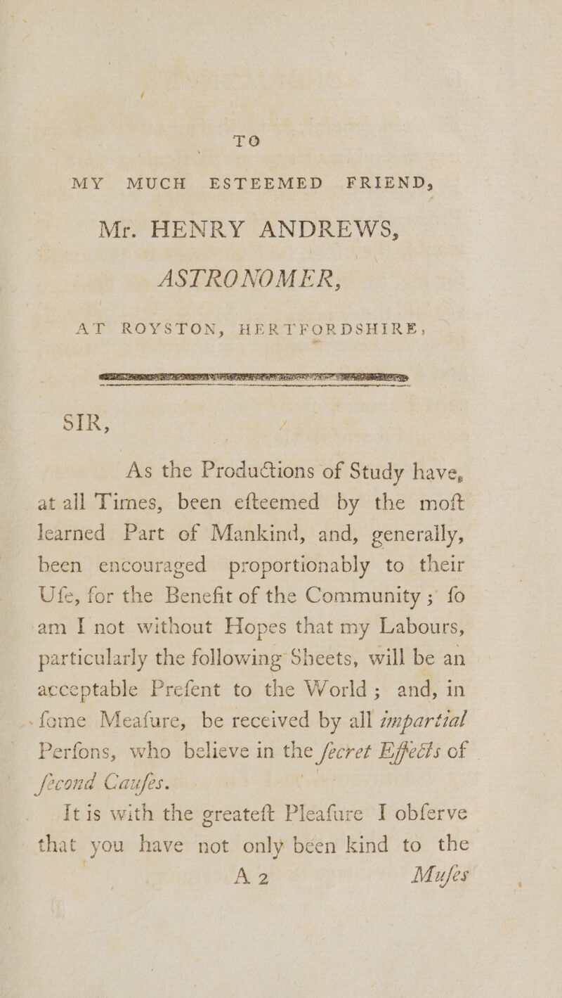 EO MY MUCH ESTEEMED FRIEND, Mr. HENRY ANDREWS, ASTRONOMER, AT ROYSTON, HERTFORDSHIRE, As the Productions of Study have, at all Times, been efteemed by the moft learned Part of Mankind, and, generaily, been encouraged proportionably to their Ufe, for the Benefit of the Community ;° fo am I not without Hopes that my Labours, particularly the following Sheets, will be an acceptable Prefent to the World ; and, in fame Meafure, be received by all impartial Perfons, who believe in ay Secret Effects of | fecond Caufes. It is with the greateft Pleafure I obferve that you have not only been kind to the A 2 Mufes