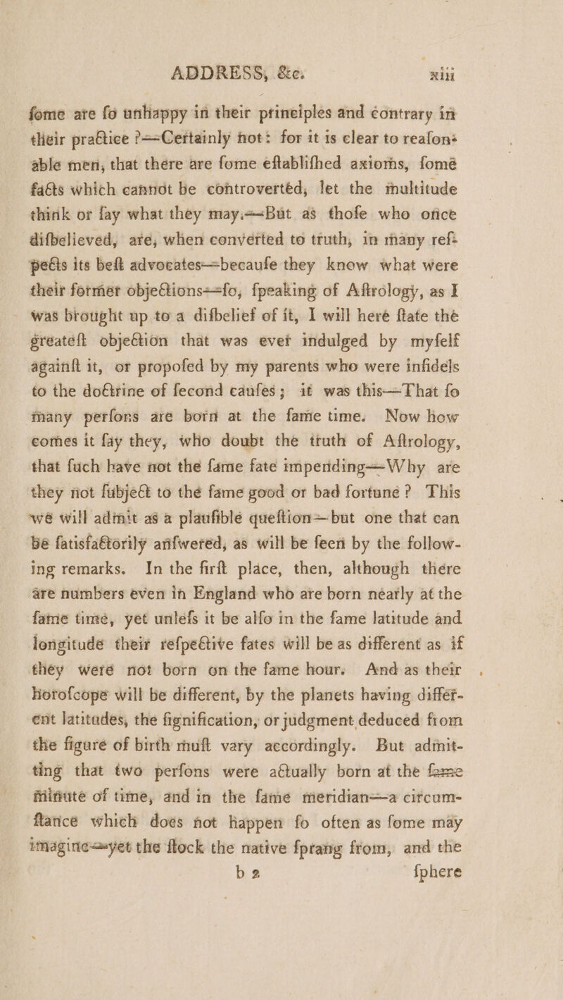 ADDRESS, &amp;c: ‘ie fome ate fo unhappy in their principles and contrary in their pra€tice P—=Certainly not: for it is clear to reafons able men, that there are fome eftablifhed axioms, fomé fats which cahnot be controvertéd, let the multitude think or fay what they may.+&lt;But as thofe who orice difbelieved, ate, when converted to truth, in many ref: pedis its beft advocates—becaufe they know what were their former obje@tions==fo, fpeaking of Afirology, as I was brought up to a difbelief of it, 1 will heré ftate the greateft objeftion that was ever indulged by myfelf againit it, or propofed by my parents who were infidels to the dofirine of fecond caufes; it was this—That fo many perfons are born at the fame time. Now how comes it fay they, who doubt the truth of Aflrology, that fuch have not the fame fate impertding—Why are they riot fubjeét to the fame good or bad fortune? This we will admit as a plaufible queftion—but one that can be fatisfa&amp;torily arifwered, as will be feeri by the follow- ing remarks. In the firft place, then, although there are numbers even in England who are born néarly at the fame time, yet unlefs it be alfo in the fame latitude and longitude their refpeétive fates will be as different as if they weré not born onthe fame hour, And as their Horofcope will be different, by the planets having differ- ent latitades, the fignification, or judgment deduced from the figure of birth muft vary accordingly. But admit- ting that two perfons were actually born at the fame friifiute of time, and in the fame meridian—a circum- flance which does not happen fo often as fome may imagine&lt;syet the flock the native fprang from, and the be {phere