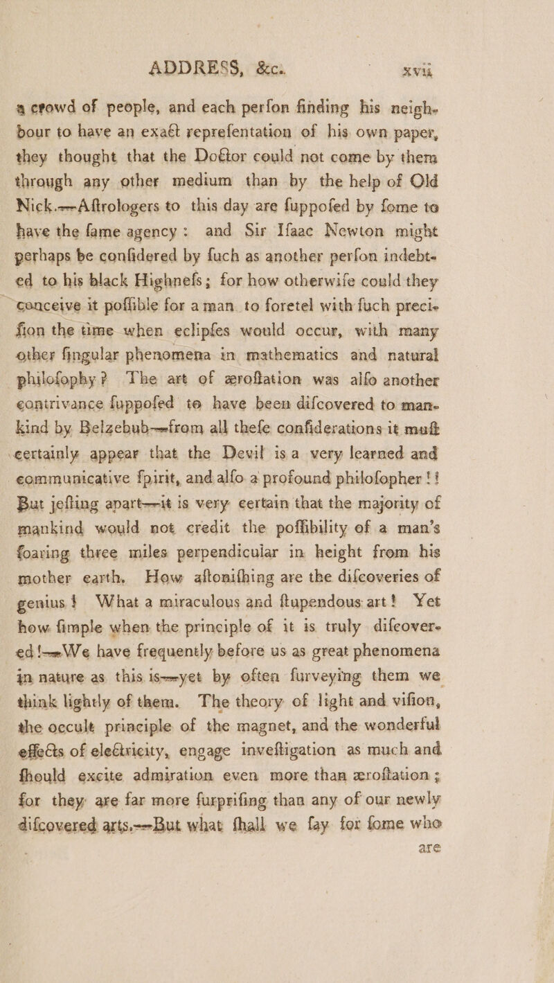 a crowd of people, and each perfon finding his neigh. bour to have an exaét reprefentation of his. own paper, they thought that the Doftor could not come by them through any other medium than by the help of Old Nick.--Aftrologers to this day are fuppofed by fome ta have the fame agency: and Sir Ifaac Newton might perhaps be confidered by fuch as another perfon indebt- ed to his black Highnefs; for how otherwife could they conceive it poffible for aman. to foretel with fuch preci- fion the time when eclipfes would occur, with many other fingular phenomena in mathematics and natural philofophy? The art of zroffation was alfo another eanirivance fuppofed te have been difcovered to man- kind by Belzebub-—from all thefe confiderations it mu&amp; -eertainly appear that the Devil isa very learned and -eommunicative fpirit, and alfo. a profound philofopher !! But jefling apart—it is very eertain that the majority of mankind would not credit the poffibility of a man’s foaring three miles perpendicuiar in height from his mother earth, Hew altonithing are the difcoveries of genius $ What a miraculous and ftapendous art! Yet how fimple when the principle of it is truly difeover- ed!—»We have frequently before us as great phenomena jn nature as this is=-yet by oftea furveying them we think lightly of them. The theory of light and vifion, the occult principle of the magnet, and the wonderful effects of eleétricity, engage invefligation as much and fheuld excite admiration even more than zroftation ; for they are far more furprifing than any of our newly difcovered arts.--But what hall we fay for fome who | are