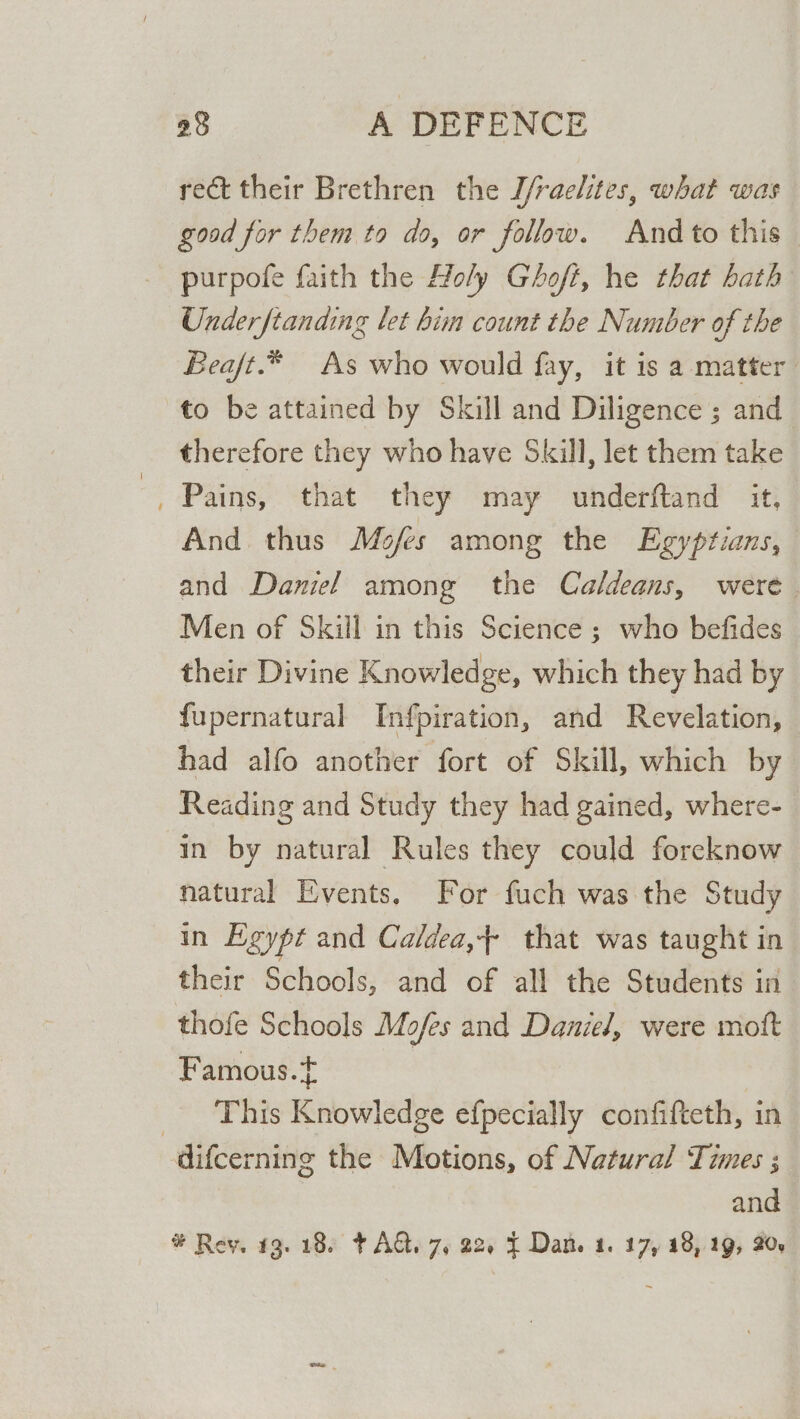 rect their Brethren the J/raelites, what was good for them to do, or follow. And to this purpofe faith the Holy Ghoft, he that hath Under ftanding let bim count the Number of the Beaft.* As who would fay, it is a matter to be attained by Skill and Diligence ; and therefore they who have Skill, let them take 7 , Pains, that they may underftand it, And thus Mofes among the Egyptians, and Daniel among the Caldeans, were. Men of Skill in this Science ; who befides their Divine Knowledge, which they had by fupernatural Infpiration, and Revelation, © had alfo another fort of Skill, which by Reading and Study they had gained, where- in by natural Rules they could foreknow natural Events. For fuch was the Study in Egypt and Caldea,+ that was taught in their Schools, and of all the Students in thofe Schools Mofes and Daniel, were mott Famous.+ _ This Knowledge efpecially confifteth, in difcerning the Motions, of Natural Times ; and #* Rey. 13.18. + AQ. 7, 22, { Dan. 1. 17, 18, 19, 20.