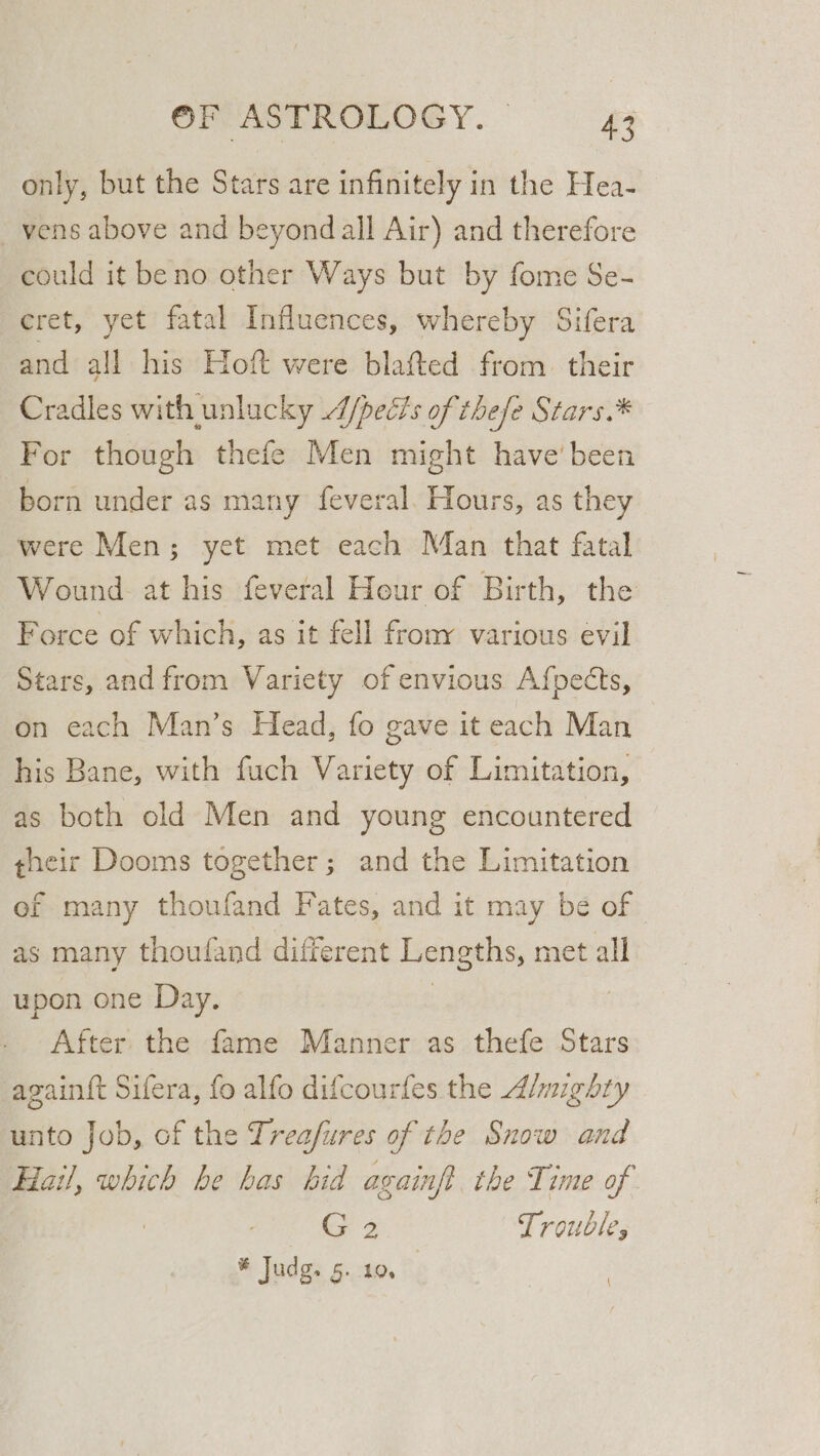 only, but the Stars are infinitely in the Hea- _vens above and beyond all Air) and therefore could it beno other Ways but by fome Se- cret, yet fatal Influences, whereby Sifera and all his Hoft were blafted from. their Cradles with unlucky /pects of thefe Stars.* For though thefe Men might have'been born under as many feveral. Hours, as they were Men; yet met each Man that fatal Wound at his feveral Hour of Birth, the Force of which, as it fell frony various evil Stars, and from Variety of envious Afpects, on each Man’s Head, fo gave it each Man his Bane, with fuch Variety of Limitation, as both old Men and young encountered gheir Dooms together; and the Limitation of many thoufand Fates, and it may be of as many thoufand different Lengths, met all upon one Day. | 7 After the fame Manner as thefe Stars again{t Sifera, fo alfo difcourfes the Almighty unto Job, of the Treafures of the Snow and Hail, which be has bid againft the Time of G2 Trouble, * Judg. 5. 10.