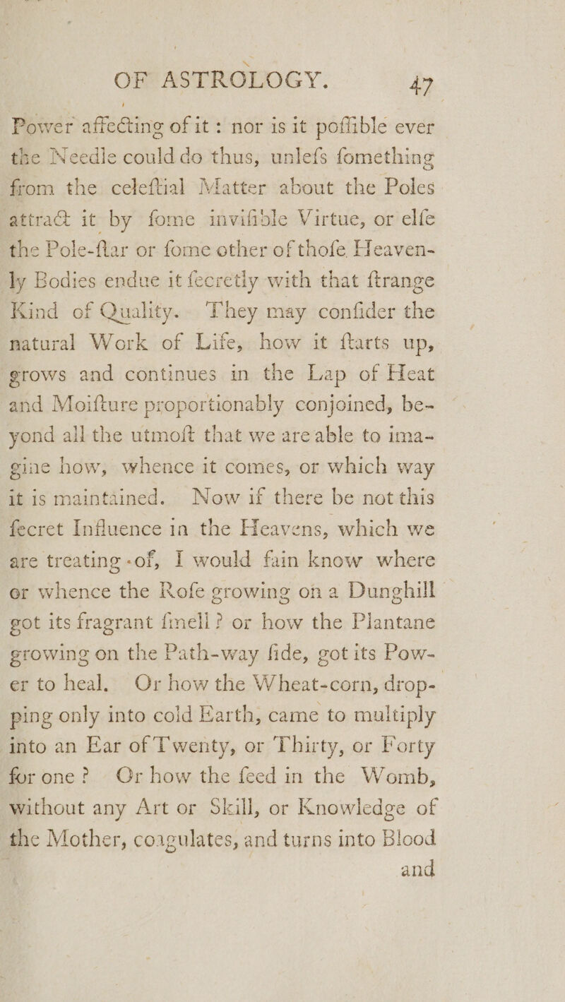 Power affecting of it: nor is it poflible ever the Needle could do thus, unlefs fomething from the celeftial Matter about the Poles attraG it by fome invilible Virtue, or elfe the Pole-flar or fome other of thofe Heaven- ly Bodies endue it fecretly with that ftrange Kind of Quality. They may confider the natural Work of Life, how it flarts up, ‘grows and continues in the Lap of Heat and Moifture proportionably conjoined, be- yond all the utmoft that we are able to ima- gine how, whence it comes, or which way it is maintained. Now if there be not this fecret Influence in the Heavens, which we are treating -of, I would fain know where er whence the Rofe growing on a Dunghill got its fragrant {mell? or how the Plantane growing on the Path-way fide, got its Pow- er to heal. Or how the Wheat-corn, drop- | ping only into cold Earth, came to multiply into an Ear of Twenty, or Thirty, or Forty for one? Or how the feed in the Womb, without any Art or Skill, or Knowledge of the Mother, coagulates, and turns into Blood and